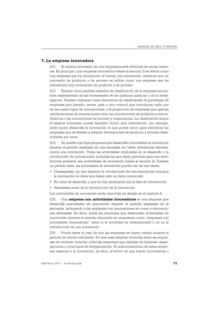 MANUAL DE OSLO, 3ª EDICIÓN




7. La empresa innovadora
       212. El estatus innovador de una empresa puede definirse de varias mane-
       ras. En principio, una empresa innovadora (véase la sección 2) se define como
       una empresa que ha introducido al menos una innovación, mientras que un
       innovador de producto o de proceso se define como una empresa que ha
       introducido una innovación de producto o de proceso.
       213. Existen otros posibles métodos de clasificación de la empresa innova-
       dora dependiendo de las necesidades de las políticas públicas o de la inves-
       tigación. Pueden utilizarse como elementos de clasificación el porcentaje de
       empresas (por tamaño, sector, país u otro criterio) que introducen cada uno
       de los cuatro tipos de innovaciones, o la proporción de empresas que aplican
       combinaciones de innovaciones como las innovaciones de producto y merca-
       dotecnia o las innovaciones de proceso y organización. La clasificación según
       el estatus innovador puede también incluir otra información, por ejemplo,
       sobre quien desarrolla la innovación, lo que puede servir para identificar las
       empresas que se limitan a adoptar innovaciones de producto y proceso desa-
       rrolladas por otros.
       214. Es posible que haya empresas que desarrollen actividades de innovación
       durante el período analizado en una encuesta sin haber introducido efectiva-
       mente una innovación. Todas las actividades implicadas en el desarrollo o la
       introducción de innovaciones, incluidas las que están previstas para una intro-
       ducción posterior, son actividades de innovación (véase la sección 2). Durante
       un período dado, las actividades de innovación pueden ser de tres clases:
       • Conseguidas, ya que lograron la introducción de una innovación (aunque
         la innovación no tiene que haber sido un éxito comercial).
       • En curso de desarrollo, y que no han alcanzando aún la fase de introducción.
       • Abortadas antes de la introducción de la innovación.
       Las actividades de innovación serán descritas en detalle en el capítulo 6.
       215. Una empresa con actividades innovadoras es una empresa que
       desarrolla actividades de innovación durante el período analizado en la
       encuesta, incluyendo a las empresas con innovaciones en curso e innovacio-
       nes abortadas. Es decir, todas las empresas que desarrollan actividades de
       innovación durante el período estudiado se consideran como “empresas con
       actividades innovadoras”, tanto si la actividad ha desembocado o no en la
       introducción de una innovación.
       216. Puede darse el caso de que las empresas se hayan creado durante el
       período de tiempo estudiado. En este caso estarían incluidas tanto las empre-
       sas de reciente creación como las empresas que resultan de fusiones, segre-
       gaciones u otros tipos de reorganización. El posicionamiento de estas empre-
       sas respecto a la innovación, es decir, el hecho de que fueran innovadoras o


ISBN 84-611-2781-1 – © TRAGSA 2006                                                       71
 