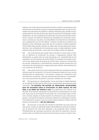 MANUAL DE OSLO, 3ª EDICIÓN




       referirse a los cuatro tipos de innovación de forma conjunta, concentrarse en las
       innovaciones de producto y proceso o plantear preguntas sobre los tipos indivi-
       duales de innovaciones. El capítulo 5 contiene directrices para orientar las pre-
       guntas sobre los vínculos de los cuatro tipos de innovación (combinados o sepa-
       radamente) o de una combinación de estos tipos como las innovaciones de pro-
       ducto y proceso. El capítulo 6 distingue las actividades de innovación de pro-
       ducto y proceso por una parte, y las actividades de innovación de mercadotec-
       nia y organización por otra. El capítulo 7 incluye una lista de los objetivos, las
       barreras y otros indicadores para cada tipo de innovación tomados separada-
       mente. Estas listas pueden también ser útiles para formular preguntas orienta-
       das solo a una combinación de innovaciones, tanto si estas preguntas cubren
       todos los tipos de innovación, como cada uno de ellos tomado por separado.
       222. Las innovaciones que pueden estar incluidas en varios tipos e impli-
       can un elemento de innovación de proceso y organización podrían bien
       desempeñar un papel cada vez más importante en la competitividad de las
       empresas y en los aumentos de productividad. Por ejemplo, una reestructura-
       ción de las operaciones de producción podría hacer intervenir innovaciones
       de proceso, organización y mercadotecnia, asimismo podría introducirse una
       innovación de mercadotecnia y organización para obtener más beneficios de
       una innovación de producto.
       223. Otra opción sería la de incluir preguntas sobre las conexiones entre los
       distintos tipos de innovación. Un vínculo de especial interés es el que une las
       innovaciones de organización y de proceso, aunque las conexiones entre
       otros tipos de innovación, como las innovaciones de producto y mercadotec-
       nia o las innovaciones de producto y proceso, también son de interés.
       224. Por garantizar la comparabilidad, en las encuestas se deberá especifi-
       car un período de observación sobre el que se plantearían las preguntas sobre
       innovación. La duración del período de observación recomendado
       para las encuestas sobre la innovación no debe superar los tres
       años, y no deber ser inferior a uno. Los parámetros que influyen en la
       elección de la duración del período de observación se examinarán en el capí-
       tulo 8 que trata de los métodos de encuesta. En una encuesta sobre innova-
       ción conviene respetar el mismo período de observación para todas las pre-
       guntas, a excepción de algunas cuestiones referentes a indicadores cuantita-
       tivos difíciles de recoger y que por lo tanto deben referirse al último año del
       período de observación o año de referencia.
       225. En principio, el concepto de novedad es aplicable a los cuatro tipos de
       innovación, aunque en diferentes grados. Es probable que para las innovacio-
       nes de producto sea más fácil responder a las preguntas sobre novedad.
       Probablemente las empresas encuentren más difícil de responder a las pre-
       guntas sobre la novedad de innovaciones de proceso ya que no poseen nece-


ISBN 84-611-2781-1 – © TRAGSA 2006                                                          73
 