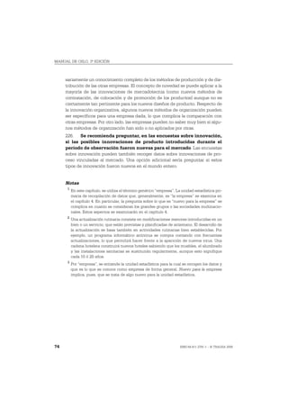 MANUAL DE OSLO, 3ª EDICIÓN



     sariamente un conocimiento completo de los métodos de producción y de dis-
     tribución de las otras empresas. El concepto de novedad se puede aplicar a la
     mayoría de las innovaciones de mercadotecnia (como nuevos métodos de
     contratación, de colocación y de promoción de los productos) aunque no es
     ciertamente tan pertinente para los nuevos diseños de producto. Respecto de
     la innovación organizativa, algunos nuevos métodos de organización pueden
     ser específicos para una empresa dada, lo que complica la comparación con
     otras empresas. Por otro lado, las empresas pueden no saber muy bien si algu-
     nos métodos de organización han sido o no aplicados por otras.
     226. Se recomienda preguntar, en las encuestas sobre innovación,
     si las posibles innovaciones de producto introducidas durante el
     período de observación fueron nuevas para el mercado. Las encuestas
     sobre innovación pueden también recoger datos sobre innovaciones de pro-
     ceso vinculadas al mercado. Una opción adicional sería preguntar si estos
     tipos de innovación fueron nuevos en el mundo entero.


     Notas
      1
          En este capítulo, se utiliza el término genérico “empresa”. La unidad estadística pri-
          maria de recopilación de datos que, generalmente, es “la empresa” se examina en
          el capítulo 4. En particular, la pregunta sobre lo que es “nuevo para la empresa” se
          complica en cuanto se consideran los grandes grupos o las sociedades multinacio-
          nales. Estos aspectos se examinarán en el capítulo 4.
      2
          Una actualización rutinaria consiste en modificaciones menores introducidas en un
          bien o un servicio, que están previstas y planificadas de antemano. El desarrollo de
          la actualización se basa también en actividades rutinarias bien establecidas. Por
          ejemplo, un programa informático antivirus se compra contando con frecuentes
          actualizaciones, lo que permitirá hacer frente a la aparición de nuevos virus. Una
          cadena hotelera construirá nuevos hoteles sabiendo que los muebles, el alumbrado
          y las instalaciones sanitarias se sustituirán regularmente, aunque esto signifique
          cada 10 ó 20 años.
      3
          Por “empresa”, se entiende la unidad estadística para la cual se recogen los datos y
          que es lo que se conoce como empresa de forma general. Nuevo para la empresa
          implica, pues, que se trata de algo nuevo para la unidad estadística.




74                                                                      ISBN 84-611-2781-1 – © TRAGSA 2006
 