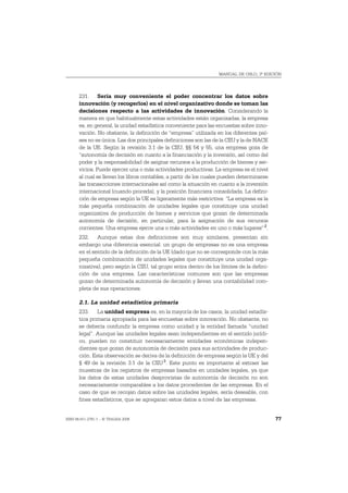 MANUAL DE OSLO, 3ª EDICIÓN




       231. Sería muy conveniente el poder concentrar los datos sobre
       innovación (y recogerlos) en el nivel organizativo donde se toman las
       decisiones respecto a las actividades de innovación. Considerando la
       manera en que habitualmente estas actividades están organizadas, la empresa
       es, en general, la unidad estadística conveniente para las encuestas sobre inno-
       vación. No obstante, la definición de “empresa” utilizada en los diferentes paí-
       ses no es única. Las dos principales definiciones son las de la CIIU y la de NACE
       de la UE. Según la revisión 3.1 de la CIIU, §§ 54 y 55, una empresa goza de
       “autonomía de decisión en cuanto a la financiación y la inversión, así como del
       poder y la responsabilidad de asignar recursos a la producción de bienes y ser-
       vicios. Puede ejercer una o más actividades productivas. La empresa es el nivel
       al cual se llevan los libros contables, a partir de los cuales pueden determinarse
       las transacciones internacionales así como la situación en cuanto a la inversión
       internacional (cuando proceda), y la posición financiera consolidada. La defini-
       ción de empresa según la UE es ligeramente más restrictiva: “La empresa es la
       más pequeña combinación de unidades legales que constituye una unidad
       organizativa de producción de bienes y servicios que gozan de determinada
       autonomía de decisión, en particular, para la asignación de sus recursos
       corrientes. Una empresa ejerce una o más actividades en uno o más lugares” 2.
       232. Aunque estas dos definiciones son muy similares, presentan sin
       embargo una diferencia esencial: un grupo de empresas no es una empresa
       en el sentido de la definición de la UE (dado que no se corresponde con la más
       pequeña combinación de unidades legales que constituye una unidad orga-
       nizativa), pero según la CIIU, tal grupo entra dentro de los límites de la defini-
       ción de una empresa. Las características comunes son que las empresas
       gozan de determinada autonomía de decisión y llevan una contabilidad com-
       pleta de sus operaciones.

       2.1. La unidad estadística primaria
       233. La unidad empresa es, en la mayoría de los casos, la unidad estadís-
       tica primaria apropiada para las encuestas sobre innovación. No obstante, no
       se debería confundir la empresa como unidad y la entidad llamada “unidad
       legal”. Aunque las unidades legales sean independientes en el sentido jurídi-
       co, pueden no constituir necesariamente entidades económicas indepen-
       dientes que gozan de autonomía de decisión para sus actividades de produc-
       ción. Esta observación se deriva de la definición de empresa según la UE y del
       § 49 de la revisión 3.1 de la CIIU 3. Este punto es importante al extraer las
       muestras de los registros de empresas basados en unidades legales, ya que
       los datos de estas unidades desprovistas de autonomía de decisión no son
       necesariamente comparables a los datos procedentes de las empresas. En el
       caso de que se recojan datos sobre las unidades legales, sería deseable, con
       fines estadísticos, que se agregaran estos datos a nivel de las empresas.


ISBN 84-611-2781-1 – © TRAGSA 2006                                                          77
 