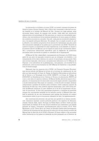 MANUAL DE OSLO, 3ª EDICIÓN




           La innovación no se limita a la zona OCDE: un número creciente de países de
     América Latina, Europa Oriental, Asia y África han comenzado a efectuar encues-
     tas basadas en el modelo del Manual de Oslo. Aunque por regla general, estas
     encuestas hayan tratado de respetar este modelo, todas ellas han introducido
     adaptaciones a la metodología de Oslo para tener en cuenta sus necesidades espe-
     cíficas y las características de los sistemas estadísticos de estos países de diferen-
     tes contextos económicos y sociales. Para ello, cada país ha introducido adaptacio-
     nes y ha seguido enfoques diferentes. Por ejemplo, hay un amplio acuerdo en que
     la difusión y los cambios progresivos de la innovación representan una gran parte
     de la innovación realizada en los países que no pertenecen a la OCDE. Teniendo en
     cuenta la riqueza y la diversidad de estas experiencias, se ha añadido un Anexo a
     la presente edición del Manual, que se inspira en parte en las conclusiones obteni-
     das y proporciona indicaciones específicas para la realización de posteriores
     encuestas sobre innovación en países no miembros de la Organización.
          El Manual de Oslo, desarrollado conjuntamente por Eurostat y la OCDE, forma
     parte de una serie de manuales evolutivos que se consagran a la medida y a la
     interpretación de los datos relativos a la ciencia, la tecnología y la innovación. Esta
     serie incluye manuales, directrices y recopilaciones referentes a la I+D (Manual de
     Frascati), a los indicadores de la globalización, a las patentes, a la sociedad de la
     información, a los recursos humanos en C&T (Manual de Canberra) y a las estadís-
     ticas de biotecnología.
          Elaborado bajo los auspicios de la OCDE y la Comisión Europea (Eurostat),
     esta tercera edición del Manual es el fruto de un proceso de colaboración de tres
     años que han asociado al Grupo de Trabajo de Expertos Nacionales en Indicadores
     de la Ciencia y la Tecnología de la OCDE (GENICT) y al Grupo de Trabajo de
     EUROSTAT en Estadísticas de la Ciencia, la Técnica y la Innovación (WPSTI) así
     como a una serie de expertos externos. El Manual facilita directrices para la reco-
     pilación y la interpretación de datos sobre innovación según métodos comparables
     a escala internacional. Para lograr un consenso, a veces ha sido necesario alcanzar
     compromisos y ponerse de acuerdo sobre convenios. Como cualquier conjunto de
     directrices de este tipo, éste presenta algunas limitaciones, pero cada nueva edi-
     ción del Manual constituye un paso adelante en la vía de la comprensión del pro-
     ceso de innovación. Si bien este aprendizaje progresivo y constante ha permitido
     integrar las conclusiones extraídas de los estudios previos, el Manual tiene tam-
     bién la ambición de ser una herramienta para ampliar las fronteras de nuestro
     conocimiento sobre lo que es innovación utilizando los test y la experimentación.
           Son numerosas las personas a las que hay que agradecer su valiosa contribu-
     ción. Deseamos expresar nuestra profunda gratitud a los expertos de Alemania,
     Canadá, Francia, Italia, Japón, Noruega, los Países Bajos y el Reino Unido que han
     supervisado los trabajos de los seis Grupos temáticos que examinaron una amplia
     panoplia de temas y formularon recomendaciones para la revisión. El Dr. Peter
     Mortensen y el Dr. Carter Bloch del Centro de Estudios Danés sobre Investigación
     y Políticas de Investigación han efectuado la redacción de esta versión revisada del
     Manual bajo la dirección de la OCDE y Eurostat. El Anexo relativo a las encuestas
     sobre innovación en los países en desarrollo ha sido preparado por el Instituto de


6                                                                   ISBN 84-611-2781-1 – © TRAGSA 2006
 