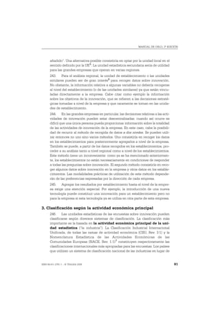 MANUAL DE OSLO, 3ª EDICIÓN




       añadido”. Una alternativa posible consistiría en optar por la unidad local en el
       sentido definido por la UE 5. La unidad estadística secundaria sería de utilidad
       para las grandes empresas que operan en varias regiones.
       243. Para el análisis regional, la unidad de establecimiento o las unidades
       similares pueden ser de gran interés6 para recoger datos sobre innovación.
       No obstante, la información relativa a algunas variables no debería recogerse
       al nivel del establecimiento (o de las unidades similares) ya que están vincu-
       ladas directamente a la empresa. Cabe citar como ejemplo la información
       sobre los objetivos de la innovación, que se refieren a las decisiones estraté-
       gicas tomadas a nivel de la empresa y que raramente se toman en las unida-
       des de establecimiento.
       244. En las grandes empresas en particular, las decisiones relativas a las acti-
       vidades de innovación pueden estar descentralizadas; cuando así ocurre es
       difícil que una única persona pueda proporcionar información sobre la totalidad
       de las actividades de innovación de la empresa. En este caso, cabe la posibili-
       dad de recurrir al método de recogida de datos a dos niveles. Se pueden utili-
       zar entonces no uno sino varios métodos. Uno consistiría en recoger los datos
       en los establecimientos para posteriormente agregarlos a nivel de la empresa.
       También se puede, a partir de los datos recogidos en los establecimientos, pro-
       ceder a su análisis tanto a nivel regional como a nivel de los establecimientos.
       Este método tiene un inconveniente: como ya se ha mencionado anteriormen-
       te, los establecimientos no están necesariamente en condiciones de responder
       a todas las preguntas sobre innovación. El segundo método consistiría en reco-
       ger algunos datos sobre innovación en la empresa y otros datos en los estable-
       cimientos. Las modalidades prácticas de utilización de este método depende-
       rán de las preferencias expresadas por la dirección de cada empresa.
       245. Agregar los resultados por establecimiento hasta el nivel de la empre-
       sa exige una atención especial. Por ejemplo, la introducción de una nueva
       tecnología puede constituir una innovación para un establecimiento pero no
       para la empresa si esta tecnología ya se utiliza en otra parte de esta empresa.

3. Clasificación según la actividad económica principal
       246. Las unidades estadísticas de las encuestas sobre innovación pueden
       clasificarse según diversos sistemas de clasificación. La clasificación más
       importante es la basada en la actividad económica principal de la uni-
       dad estadística (“la industria”). La Clasificación Industrial Internacional
       Unificada, de todas las ramas de actividad económica (CIIU, Rev. 3.1) y la
       Nomenclatura Estadística de las Actividades Económicas de las
       Comunidades Europeas (NACE, Rev. 1.1) 7 constituyen respectivamente las
       clasificaciones internacionales más apropiadas para las encuestas. Los países
       que utilizan un sistema de clasificación nacional de las industrias en lugar de


ISBN 84-611-2781-1 – © TRAGSA 2006                                                        81
 