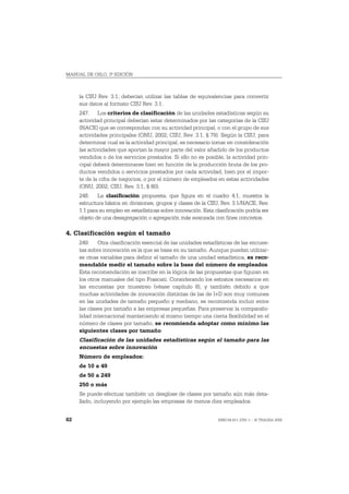 MANUAL DE OSLO, 3ª EDICIÓN



     la CIIU Rev. 3.1, deberían utilizar las tablas de equivalencias para convertir
     sus datos al formato CIIU Rev. 3.1.
     247. Los criterios de clasificación de las unidades estadísticas según su
     actividad principal deberían estar determinados por las categorías de la CIIU
     (NACE) que se correspondan con su actividad principal, o con el grupo de sus
     actividades principales (ONU, 2002; CIIU, Rev. 3.1, § 79). Según la CIIU, para
     determinar cual es la actividad principal, es necesario tomar en consideración
     las actividades que aportan la mayor parte del valor añadido de los productos
     vendidos o de los servicios prestados. Si ello no es posible, la actividad prin-
     cipal deberá determinarse bien en función de la producción bruta de los pro-
     ductos vendidos o servicios prestados por cada actividad, bien por el impor-
     te de la cifra de negocios, o por el número de empleados en estas actividades
     (ONU, 2002; CIIU, Rev. 3.1, § 80).
     248. La clasificación propuesta, que figura en el cuadro 4.1, muestra la
     estructura básica en divisiones, grupos y clases de la CIIU, Rev. 3.1/NACE, Rev.
     1.1 para su empleo en estadísticas sobre innovación. Esta clasificación podría ser
     objeto de una desagregación o agregación más avanzada con fines concretos.

4. Clasificación según el tamaño
     249. Otra clasificación esencial de las unidades estadísticas de las encues-
     tas sobre innovación es la que se basa en su tamaño. Aunque puedan utilizar-
     se otras variables para definir el tamaño de una unidad estadística, es reco-
     mendable medir el tamaño sobre la base del número de empleados.
     Esta recomendación se inscribe en la lógica de las propuestas que figuran en
     los otros manuales del tipo Frascati. Considerando los estratos necesarios en
     las encuestas por muestreo (véase capítulo 8), y también debido a que
     muchas actividades de innovación distintas de las de I+D son muy comunes
     en las unidades de tamaño pequeño y mediano, se recomienda incluir entre
     las clases por tamaño a las empresas pequeñas. Para preservar la comparabi-
     lidad internacional manteniendo al mismo tiempo una cierta flexibilidad en el
     número de clases por tamaño, se recomienda adoptar como mínimo las
     siguientes clases por tamaño:
     Clasificación de las unidades estadísticas según el tamaño para las
     encuestas sobre innovación
     Número de empleados:
     de 10 a 49
     de 50 a 249
     250 o más
     Se puede efectuar también un desglose de clases por tamaño aún más deta-
     llado, incluyendo por ejemplo las empresas de menos diez empleados.


82                                                               ISBN 84-611-2781-1 – © TRAGSA 2006
 