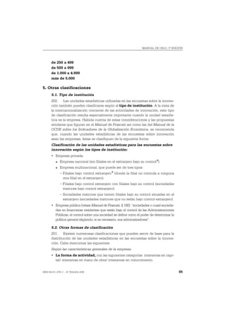 MANUAL DE OSLO, 3ª EDICIÓN




       de 250 a 499
       de 500 a 999
       de 1.000 a 4.999
       más de 5.000

5. Otras clasificaciones
       5.1. Tipo de institución
       250. Las unidades estadísticas utilizadas en las encuestas sobre la innova-
       ción también pueden clasificarse según el tipo de institución. A la vista de
       la internacionalización creciente de las actividades de innovación, este tipo
       de clasificación resulta especialmente importante cuando la unidad estadís-
       tica es la empresa. Habida cuenta de estas consideraciones y las propuestas
       similares que figuran en el Manual de Frascati así como las del Manual de la
       OCDE sobre los Indicadores de la Globalización Económica, se recomienda
       que, cuando las unidades estadísticas de las encuestas sobre innovación
       sean las empresas, éstas se clasifiquen de la siguiente forma:
       Clasificación de las unidades estadísticas para las encuestas sobre
       innovación según los tipos de institución:
       • Empresa privada:
          O   Empresa nacional (sin filiales en el extranjero bajo su control 8).
          O   Empresa multinacional, que puede ser de tres tipos:
              – Filiales bajo control extranjero 9 (donde la filial no controla a ninguna
                otra filial en el extranjero).
              – Filiales bajo control extranjero con filiales bajo su control (sociedades
                matrices bajo control extranjero).
              – Sociedades matrices que tienen filiales bajo su control situadas en el
                extranjero (sociedades matrices que no están bajo control extranjero).
       • Empresa pública (véase Manuel de Frascati, § 180): “sociedades o cuasí-socieda-
         des no financieras residentes que están bajo el control de las Administraciones
         Públicas, el control sobre una sociedad se define como el poder de determinar la
         política general eligiendo, si es necesario, sus administradores”.

       5.2. Otras formas de clasificación
       251. Existen numerosas clasificaciones que pueden servir de base para la
       distribución de las unidades estadísticas en las encuestas sobre la innova-
       ción. Cabe mencionar las siguientes:
       Según las características generales de la empresa:
       • La forma de actividad, con las siguientes categorías: intensivas en capi-
         tal/ intensivas en mano de obra/ intensivas en conocimiento.


ISBN 84-611-2781-1 – © TRAGSA 2006                                                          85
 