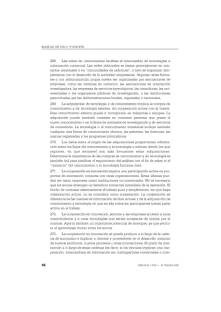 MANUAL DE OSLO, 3ª EDICIÓN



     268. Las redes de conocimiento facilitan el intercambio de tecnologías e
     información comercial. Las redes informales se basan generalmente en con-
     tactos personales o en “comunidades de prácticas”, o bien se organizan sim-
     plemente con el desarrollo de la actividad empresarial. Algunas redes forma-
     les o con administración propia suelen ser organizadas por asociaciones de
     empresas, como las cámaras de comercio, las asociaciones de orientación
     investigadora, las empresas de servicios tecnológicos, las consultoras, las uni-
     versidades o los organismos públicos de investigación, o las instituciones
     patrocinadas por las Administraciones locales, regionales o nacionales.
     269. La adquisición de tecnología y de conocimiento implica la compra de
     conocimiento y de tecnología externa, sin cooperación activa con la fuente.
     Este conocimiento externo puede ir incorporado en máquinas o equipos. La
     adquisición puede también consistir en contratar personal que posee el
     nuevo conocimiento o en la firma de contratos de investigación y de servicios
     de consultoría. La tecnología o el conocimiento inmaterial incluye también
     cualquier otra forma de conocimiento técnico, las patentes, las licencias, las
     marcas registradas y los programas informáticos.
     270. Los datos sobre el origen de las adquisiciones proporcionan informa-
     ción sobre los flujos del conocimiento y la tecnología e indican dónde (en qué
     regiones, en qué sectores) son más frecuentes estas adquisiciones.
     Determinar la importancia de las compras de conocimiento y de tecnología es
     también útil para justificar el seguimiento del análisis con el fin de saber si el
     “comercio” del conocimiento y la tecnología funciona bien.
     271. La cooperación en innovación implica una participación activa en pro-
     yectos de innovación conjunta con otras organizaciones. Estas últimas pue-
     den ser tanto empresas como instituciones no comerciales. No es necesario
     que los socios obtengan un beneficio comercial inmediato de la operación. El
     hecho de contratar externamente el trabajo pura y simplemente, sin que haya
     colaboración activa, no se considera como cooperación. La cooperación se
     diferencia de las fuentes de información de libre acceso y de la adquisición de
     conocimiento y tecnología en que en ella todos los participantes toman parte
     activa en el trabajo.
     272. La cooperación en innovación permite a las empresas acceder a unos
     conocimientos y a unas tecnologías que serían incapaces de utilizar por sí
     mismas. Aporta también un importante potencial de sinergias, ya que permi-
     te el aprendizaje mutuo entre los socios.
     273. La cooperación en innovación se puede producir a lo largo de la cade-
     na de suministro e implicar a clientes y proveedores en el desarrollo conjunto
     de nuevos productos, nuevos procesos u otras innovaciones. El grado de inte-
     racción a lo largo de estas cadenas (es decir, si los vínculos implican una coo-
     peración, intercambios de información sin contrapartidas comerciales o com-


92                                                               ISBN 84-611-2781-1 – © TRAGSA 2006
 