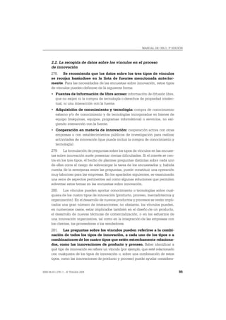 MANUAL DE OSLO, 3ª EDICIÓN




       2.2. La recogida de datos sobre los vínculos en el proceso
       de innovación
       278. Se recomienda que los datos sobre los tres tipos de vínculos
       se recojan basándose en la lista de fuentes mencionada anterior-
       mente. Para las necesidades de las encuestas sobre innovación, estos tipos
       de vínculos pueden definirse de la siguiente forma:
       • Fuentes de información de libre acceso: información de difusión libre,
         que no exijen ni la compra de tecnología o derechos de propiedad intelec-
         tual, ni una interacción con la fuente.
       • Adquisición de conocimiento y tecnología: compra de conocimiento
         externo y/o de conocimiento y de tecnologías incorporados en bienes de
         equipo (máquinas, equipos, programas informáticos) o servicios, no exi-
         giendo interacción con la fuente.
       • Cooperación en materia de innovación: cooperación activa con otras
         empresas o con establecimientos públicos de investigación para realizar
         actividades de innovación (que puede incluir la compra de conocimiento y
         tecnología).
       279. La formulación de preguntas sobre los tipos de vínculos en las encues-
       tas sobre innovación suele presentar ciertas dificultades. Si el interés se cen-
       tra en los tres tipos, el hecho de plantear preguntas distintas sobre cada uno
       de ellos corre el riesgo de sobrecargar la tarea de los encuestados y, habida
       cuenta de la semejanza entre las preguntas, puede constituir una operación
       muy laboriosa para las empresas. En los apartados siguientes, se examinarán
       una serie de aspectos pertinentes así como algunas soluciones que permiten
       solventar estos temas en las encuestas sobre innovación.
       280. Los vínculos pueden aportar conocimiento o tecnologías sobre cual-
       quiera de los cuatro tipos de innovación (producto, proceso, mercadotecnia y
       organización). En el desarrollo de nuevos productos y procesos se verán impli-
       cados una gran número de interacciones; no obstante, los vínculos pueden,
       en numerosos casos, estar implicados también en el diseño de un producto,
       el desarrollo de nuevas técnicas de comercialización, o en los esfuerzos de
       una innovación organizativa, tal como en la integración de las empresas con
       los clientes, los proveedores o los vendedores.
       281. Las preguntas sobre los vínculos pueden referirse a la combi-
       nación de todos los tipos de innovación, a cada uno de los tipos o a
       combinaciones de los cuatro tipos que estén estrechamente relaciona-
       dos, como las innovaciones de producto y proceso. Saber identificar a
       qué tipo de innovación se refiere un vínculo (por ejemplo, que esté relacionado
       con cualquiera de los tipos de innovación o, sobre una combinación de estos
       tipos, como las innovaciones de producto y proceso) puede ayudar considera-


ISBN 84-611-2781-1 – © TRAGSA 2006                                                        95
 
