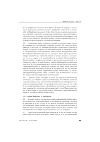 MANUAL DE OSLO, 3ª EDICIÓN




       dad de los tipos de innovación. Pero el hecho de limitar la pregunta a la inno-
       vación de producto y proceso (en vez de englobar los cuatro tipos de innova-
       ción) facilitará la interpretación de los datos. En las preguntas suplementa-
       rias, es posible preguntar a las empresas si establecieron vínculos (coopera-
       ción con socios o fuentes de información sin especificar el tipo exacto) para
       cada tipo de innovación. Se puede también plantear una pregunta sobre la
       localización geográfica de los vínculos de la empresa.
       288. Una segunda opción, que se ha empleado en un determinado número
       de encuestas sobre la innovación, consistiría en incluir dos preguntas distin-
       tas sobre los vínculos, una sobre las fuentes de información y su importancia
       relativa, y otra sobre los socios con los que se coopera, su importancia relati-
       va y su localización. Cuando se recurre a esta solución, es importante distin-
       guir las fuentes de información por una parte, y los socios con los que se coo-
       pera por otra (salvo que exista una directriz en sentido contrario, a todo socio
       con el que se coopera se le considerará como una fuente de información de
       libre acceso). La ventaja de este método es que permite preguntar cuál es la
       importancia relativa de cada fuente y cuál es la localización geográfica de
       cada socio. El inconveniente es que no cubre la adquisición de conocimiento
       y tecnología (excepto la información obtenida por medio de las preguntas
       sobre la actividad de innovación) y que las dos preguntas son redundantes.
       Como en la opción anterior, las preguntas pueden referirse bien a la innova-
       ción de producto y proceso, o bien a todos los tipos de innovación, y se pue-
       den plantear las mismas preguntas suplementarias.
       289. La tercera opción consistiría en incluir dos preguntas distintas sobre
       los vínculos, una sobre las fuentes de información y otra sobre los socios con
       los que se coopera, como anteriormente. Sin embargo, en vez de pedir que se
       precise la importancia de los vínculos, la pregunta (con respuesta por medio
       de una escala binaria) podría ser: ¿A qué tipo de innovación (s) (producto, pro-
       ceso, organización, mercadotecnia) se asocia cada vínculo? La principal ven-
       taja de esta opción es que permite obtener información más detallada sobre
       el tipo de innovación referida a cada vínculo.

       2.2.2. Quién desarrolla la innovación
       290. Se puede obtener información complementaria sobre la difusión solici-
       tando datos sobre quién desarrolla las innovaciones de la empresa. Preguntas
       de este orden ya se han incluido en una serie de encuestas, lo que puede faci-
       litar información sobre el grado de actividad de las empresas en cuanto al
       desarrollo de su innovación, su posible interacción con otras empresas para
       este desarrollo o si se ha llevado principalmente fuera de la empresa.
       291. La información recogida será diferente de la que se obtiene con las
       preguntas sobre el grado de novedad (véase capítulo 3) ya que las empresas


ISBN 84-611-2781-1 – © TRAGSA 2006                                                        97
 