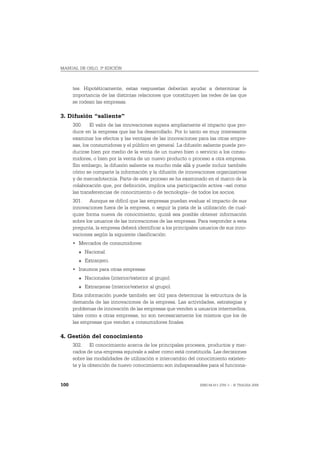 MANUAL DE OSLO, 3ª EDICIÓN



      tes. Hipotéticamente, estas respuestas deberían ayudar a determinar la
      importancia de las distintas relaciones que constituyen las redes de las que
      se rodean las empresas.

3. Difusión “saliente”
      300. El valor de las innovaciones supera ampliamente el impacto que pro-
      duce en la empresa que las ha desarrollado. Por lo tanto es muy interesante
      examinar los efectos y las ventajas de las innovaciones para las otras empre-
      sas, los consumidores y el público en general. La difusión saliente puede pro-
      ducirse bien por medio de la venta de un nuevo bien o servicio a los consu-
      midores, o bien por la venta de un nuevo producto o proceso a otra empresa.
      Sin embargo, la difusión saliente va mucho más allá y puede incluir también
      cómo se comparte la información y la difusión de innovaciones organizativas
      y de mercadotecnia. Parte de este proceso se ha examinado en el marco de la
      colaboración que, por definición, implica una participación activa –así como
      las transferencias de conocimiento o de tecnología– de todos los socios.
      301. Aunque es difícil que las empresas puedan evaluar el impacto de sus
      innovaciones fuera de la empresa, o seguir la pista de la utilización de cual-
      quier forma nueva de conocimiento, quizá sea posible obtener información
      sobre los usuarios de las innovaciones de las empresas. Para responder a esta
      pregunta, la empresa deberá identificar a los principales usuarios de sus inno-
      vaciones según la siguiente clasificación:
      • Mercados de consumidores:
        O   Nacional.
        O   Extranjero.
      • Insumos para otras empresas:
        O   Nacionales (interior/exterior al grupo).
        O   Extranjeras (interior/exterior al grupo).
      Esta información puede también ser útil para determinar la estructura de la
      demanda de las innovaciones de la empresa. Las actividades, estrategias y
      problemas de innovación de las empresas que venden a usuarios intermedios,
      tales como a otras empresas, no son necesariamente los mismos que los de
      las empresas que venden a consumidores finales.

4. Gestión del conocimiento
      302. El conocimiento acerca de los principales procesos, productos y mer-
      cados de una empresa equivale a saber como está constituida. Las decisiones
      sobre las modalidades de utilización e intercambio del conocimiento existen-
      te y la obtención de nuevo conocimiento son indispensables para el funciona-


100                                                            ISBN 84-611-2781-1 – © TRAGSA 2006
 