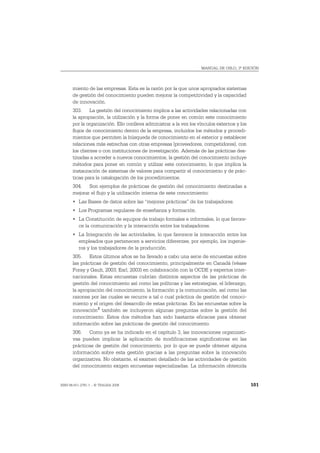 MANUAL DE OSLO, 3ª EDICIÓN




       miento de las empresas. Esta es la razón por la que unos apropiados sistemas
       de gestión del conocimiento pueden mejorar la competitividad y la capacidad
       de innovación.
       303. La gestión del conocimiento implica a las actividades relacionadas con
       la apropiación, la utilización y la forma de poner en común este conocimiento
       por la organización. Ello conlleva administrar a la vez los vínculos externos y los
       flujos de conocimiento dentro de la empresa, incluidos los métodos y procedi-
       mientos que permiten la búsqueda de conocimiento en el exterior y establecer
       relaciones más estrechas con otras empresas (proveedores, competidores), con
       los clientes o con instituciones de investigación. Además de las prácticas des-
       tinadas a acceder a nuevos conocimientos, la gestión del conocimiento incluye
       métodos para poner en común y utilizar este conocimiento, lo que implica la
       instauración de sistemas de valores para compartir el conocimiento y de prác-
       ticas para la catalogación de los procedimientos.
       304. Son ejemplos de prácticas de gestión del conocimiento destinadas a
       mejorar el flujo y la utilización interna de este conocimiento:
       • Las Bases de datos sobre las “mejores prácticas” de los trabajadores.
       • Los Programas regulares de enseñanza y formación.
       • La Constitución de equipos de trabajo formales e informales, lo que favore-
         ce la comunicación y la interacción entre los trabajadores.
       • La Integración de las actividades, lo que favorece la interacción entre los
         empleados que pertenecen a servicios diferentes, por ejemplo, los ingenie-
         ros y los trabajadores de la producción.
       305. Estos últimos años se ha llevado a cabo una serie de encuestas sobre
       las prácticas de gestión del conocimiento, principalmente en Canadá (véase
       Foray y Gault, 2003; Earl, 2003) en colaboración con la OCDE y expertos inter-
       nacionales. Estas encuestas cubrían distintos aspectos de las prácticas de
       gestión del conocimiento así como las políticas y las estrategias, el liderazgo,
       la apropiación del conocimiento, la formación y la comunicación, así como las
       razones por las cuales se recurre a tal o cual práctica de gestión del conoci-
       miento y el origen del desarrollo de estas prácticas. En las encuestas sobre la
       innovación3 también se incluyeron algunas preguntas sobre la gestión del
       conocimiento. Estos dos métodos han sido bastante eficaces para obtener
       información sobre las prácticas de gestión del conocimiento.
       306. Como ya se ha indicado en el capítulo 3, las innovaciones organizati-
       vas pueden implicar la aplicación de modificaciones significativas en las
       prácticas de gestión del conocimiento, por lo que se puede obtener alguna
       información sobre esta gestión gracias a las preguntas sobre la innovación
       organizativa. No obstante, el examen detallado de las actividades de gestión
       del conocimiento exigen encuestas especializadas. La información obtenida


ISBN 84-611-2781-1 – © TRAGSA 2006                                                           101
 