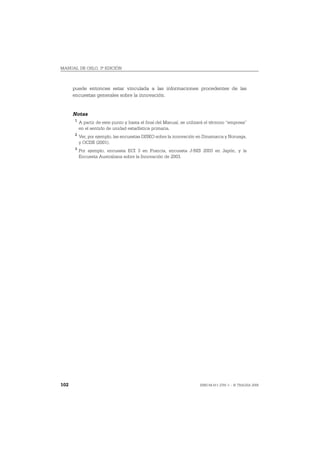 MANUAL DE OSLO, 3ª EDICIÓN



      puede entonces estar vinculada a las informaciones procedentes de las
      encuestas generales sobre la innovación.


      Notas
      1
          A partir de este punto y hasta el final del Manual, se utilizará el término “empresa”
          en el sentido de unidad estadística primaria.
      2
          Ver, por ejemplo, las encuestas DISKO sobre la innovación en Dinamarca y Noruega,
          y OCDE (2001).
      3
          Por ejemplo, encuesta ECI 3 en Francia, encuesta J-NIS 2003 en Japón, y la
          Encuesta Australiana sobre la Innovación de 2003.




102                                                                    ISBN 84-611-2781-1 – © TRAGSA 2006
 