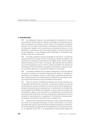 MANUAL DE OSLO, 3ª EDICIÓN




1. Introducción
      307. La información relativa a las actividades de innovación es útil por
      varias razones. Informa sobre los tipos de actividades de innovación que rea-
      lizan las empresas: por ejemplo, permite saber si las empresas innovadoras
      efectúan I+D, si compran conocimiento y tecnología en forma de I+D externa,
      de máquinas y equipos, o de otras formas de conocimiento externo, si en el
      desarrollo y la introducción de innovaciones también se incluye la formación
      de los empleados, y si las empresas están implicadas en actividades para
      modificar parte de su organización.
      308. Se puede considerar que las actividades de innovación, incluidas las
      compras de bienes de equipo, la I+D y otros gastos corrientes vinculados a las
      innovaciones, constituyen inversiones en la medida en que pueden generar
      retornos económicos en el futuro. A menudo, estos retornos van más allá de
      la innovación específica hacia la cual se orienta la actividad. Por ejemplo, las
      inversiones en I+D y la formación vinculada a la innovación no tienen a menu-
      do un carácter restrictivo, lo que permite aplicarlos a otras tareas.
      309. La medida cuantitativa de los gastos consagrados a cada actividad de
      innovación constituye un indicador importante del grado de actividad de
      innovación en la empresa, el sector y el país. Estos indicadores pueden tam-
      bién utilizarse junto con los indicadores de resultados para calcular los retor-
      nos económicos obtenidos por las actividades de innovación.
      310. Como se precisa en el Manual de Frascati, la I+D solo constituye una
      de las etapas del proceso de innovación. La innovación implica una serie de
      actividades que no están incluidas en la I+D como es el caso de las fases pos-
      teriores de desarrollo para la preproducción, la producción y la distribución,
      las actividades de desarrollo que presentan un menor grado de novedad, las
      actividades de apoyo, como la formación y la preparación del mercado para
      las innovaciones de producto, así como el desarrollo y la aplicación de nuevos
      métodos de comercialización u organización. Por añadidura, muchas empre-
      sas realizan actividades de innovación que no implican I+D.
      311. Además de las actividades de innovación, otros muchos factores pue-
      den influir en la capacidad de asimilar un nuevo conocimiento o una nueva
      tecnología para innovar. Entre estos factores figuran las bases de conocimien-
      tos de las empresas, las aptitudes de los trabajadores y su formación educati-
      va, la utilización de las TIC, y la proximidad de instituciones públicas de


104                                                             ISBN 84-611-2781-1 – © TRAGSA 2006
 