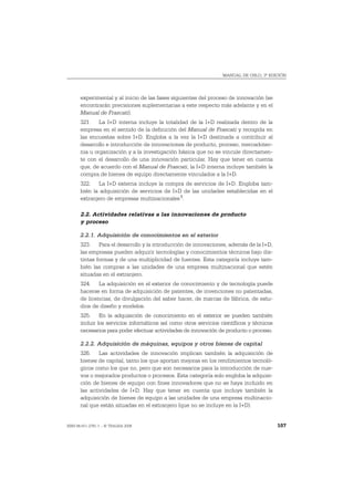 MANUAL DE OSLO, 3ª EDICIÓN




       experimental y al inicio de las fases siguientes del proceso de innovación (se
       encontrarán precisiones suplementarias a este respecto más adelante y en el
       Manual de Frascati).
       321. La I+D interna incluye la totalidad de la I+D realizada dentro de la
       empresa en el sentido de la definición del Manual de Frascati y recogida en
       las encuestas sobre I+D. Engloba a la vez la I+D destinada a contribuir al
       desarrollo e introducción de innovaciones de producto, proceso, mercadotec-
       nia u organización y a la investigación básica que no se vincule directamen-
       te con el desarrollo de una innovación particular. Hay que tener en cuenta
       que, de acuerdo con el Manual de Frascati, la I+D interna incluye también la
       compra de bienes de equipo directamente vinculados a la I+D.
       322. La I+D externa incluye la compra de servicios de I+D. Engloba tam-
       bién la adquisición de servicios de I+D de las unidades establecidas en el
       extranjero de empresas multinacionales 1.

       2.2. Actividades relativas a las innovaciones de producto
       y proceso

       2.2.1. Adquisición de conocimientos en el exterior
       323. Para el desarrollo y la introducción de innovaciones, además de la I+D,
       las empresas pueden adquirir tecnologías y conocimientos técnicos bajo dis-
       tintas formas y de una multiplicidad de fuentes. Esta categoría incluye tam-
       bién las compras a las unidades de una empresa multinacional que estén
       situadas en el extranjero.
       324. La adquisición en el exterior de conocimiento y de tecnología puede
       hacerse en forma de adquisición de patentes, de invenciones no patentadas,
       de licencias, de divulgación del saber hacer, de marcas de fábrica, de estu-
       dios de diseño y modelos.
       325. En la adquisición de conocimiento en el exterior se pueden también
       incluir los servicios informáticos así como otros servicios científicos y técnicos
       necesarios para poder efectuar actividades de innovación de producto o proceso.

       2.2.2. Adquisición de máquinas, equipos y otros bienes de capital
       326. Las actividades de innovación implican también la adquisición de
       bienes de capital, tanto los que aportan mejoras en los rendimientos tecnoló-
       gicos como los que no, pero que son necesarios para la introducción de nue-
       vos o mejorados productos o procesos. Esta categoría solo engloba la adquisi-
       ción de bienes de equipo con fines innovadores que no se haya incluido en
       las actividades de I+D. Hay que tener en cuenta que incluye también la
       adquisición de bienes de equipo a las unidades de una empresa multinacio-
       nal que están situadas en el extranjero (que no se incluye en la I+D).


ISBN 84-611-2781-1 – © TRAGSA 2006                                                          107
 