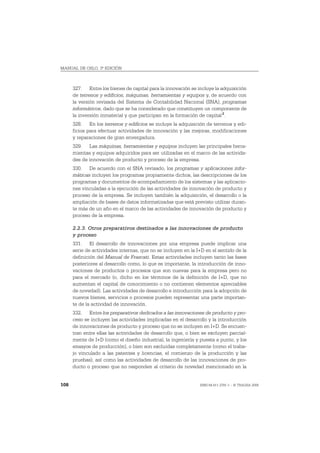 MANUAL DE OSLO, 3ª EDICIÓN



      327. Entre los bienes de capital para la innovación se incluye la adquisición
      de terrenos y edificios, máquinas, herramientas y equipos y, de acuerdo con
      la versión revisada del Sistema de Contabilidad Nacional (SNA), programas
      informáticos, dado que se ha considerado que constituyen un componente de
      la inversión inmaterial y que participan en la formación de capital 2.
      328. En los terrenos y edificios se incluye la adquisición de terrenos y edi-
      ficios para efectuar actividades de innovación y las mejoras, modificaciones
      y reparaciones de gran envergadura.
      329. Las máquinas, herramientas y equipos incluyen las principales herra-
      mientas y equipos adquiridos para ser utilizadas en el marco de las activida-
      des de innovación de producto y proceso de la empresa.
      330. De acuerdo con el SNA revisado, los programas y aplicaciones infor-
      máticas incluyen los programas propiamente dichos, las descripciones de los
      programas y documentos de acompañamiento de los sistemas y las aplicacio-
      nes vinculadas a la ejecución de las actividades de innovación de producto y
      proceso de la empresa. Se incluyen también la adquisición, el desarrollo o la
      ampliación de bases de datos informatizadas que está previsto utilizar duran-
      te más de un año en el marco de las actividades de innovación de producto y
      proceso de la empresa.

      2.2.3. Otros preparativos destinados a las innovaciones de producto
      y proceso
      331. El desarrollo de innovaciones por una empresa puede implicar una
      serie de actividades internas, que no se incluyen en la I+D en el sentido de la
      definición del Manual de Frascati. Estas actividades incluyen tanto las fases
      posteriores al desarrollo como, lo que es importante, la introducción de inno-
      vaciones de productos o procesos que son nuevas para la empresa pero no
      para el mercado (o, dicho en los términos de la definición de I+D, que no
      aumentan el capital de conocimiento o no contienen elementos apreciables
      de novedad). Las actividades de desarrollo e introducción para la adopción de
      nuevos bienes, servicios o procesos pueden representar una parte importan-
      te de la actividad de innovación.
      332. Entre los preparativos dedicados a las innovaciones de producto y pro-
      ceso se incluyen las actividades implicadas en el desarrollo y la introducción
      de innovaciones de producto y proceso que no se incluyen en I+D. Se encuen-
      tran entre ellas las actividades de desarrollo que, o bien se excluyen parcial-
      mente de I+D (como el diseño industrial, la ingeniería y puesta a punto, y los
      ensayos de producción), o bien son excluidas completamente (como el traba-
      jo vinculado a las patentes y licencias, el comienzo de la producción y las
      pruebas), así como las actividades de desarrollo de las innovaciones de pro-
      ducto o proceso que no responden al criterio de novedad mencionado en la


108                                                            ISBN 84-611-2781-1 – © TRAGSA 2006
 