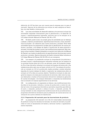 MANUAL DE OSLO, 3ª EDICIÓN




       definición de I+D (es decir que son nuevos para la empresa pero no para el
       mercado). Algunos de los elementos que entran en esta categoría se descri-
       ben con más detalle a continuación.
       333. Las otras actividades de desarrollo relativas a los servicios incluyen las
       actividades realizadas internamente para la planificación y el desarrollo de
       nuevos, o significativamente mejorados, servicios que no se incluyen en la
       I+D (véase también Manual de Frascati, §§ 145 a 151).
       334. El diseño puede incluir una amplia gama de actividades que se destinan
       a planear y elaborar procedimientos, especificaciones técnicas y otras caracterís-
       ticas funcionales o de utilización para nuevos productos y procesos. Entre estas
       actividades figuran los preparativos iniciales para la planificación de nuevos pro-
       ductos y procesos, y los trabajos de diseño e introducción de estos productos o
       procesos, incluidas las puestas a punto y las modificaciones posteriores. Esta cate-
       goría incluye también el diseño industrial en el sentido de la definición del Manual
       de Frascati, que implica la planificación de especificaciones técnicas para nuevos
       productos o procesos. Algunos elementos del diseño industrial deben incluirse en
       I+D (véase Manual de Frascati, §§ 124-125) si le son necesarios.
       335. Los ensayos y la evaluación incluyen la comprobación de productos o
       procesos nuevos o significativamente mejorados mientras que los ensayos de
       un prototipo forman parte de la I+D y se excluyen, pues, de la presente catego-
       ría. En el caso del sector industrial, se incluyen los ensayos de producción y las
       instalaciones piloto salvo que se hayan incluido en I+D. Los ensayos de produc-
       ción se incluyen en I+D si la producción implica pruebas a escala industrial,
       seguidas de nuevos trabajos de diseño e ingeniería; las instalaciones piloto se
       incluyen en I+D si ésta es su primer objetivo. También se incluyen en esta cate-
       goría los ensayos y los tests para la prestación de servicios, tales como los ensa-
       yos destinados a mostrar el funcionamiento del servicio mediante la aplicación
       de nuevas tecnologías, o los ensayos destinados a comprobar los rendimientos
       tras la inclusión de mejoras significativas en los servicios.
       336. La configuración y la ingeniería se refieren a las modificaciones intro-
       ducidas en los procesos, métodos y normas de producción y control de cali-
       dad así como a los programas informáticos asociados requeridos para fabricar
       el nuevo, o mejorado, producto o utilizar el nuevo, o mejorado, proceso. Se
       incluye también en esta categoría las modificaciones de los procedimientos y
       programas informáticos necesarios para la prestación de nuevos servicios o la
       utilización de nuevos métodos de distribución.
       2.2.4. Preparación del mercado para las innovaciones de producto
       337    La preparación del mercado con el fin de comercializar innovaciones
       de producto incluye los estudios de mercado, los tests de mercado y la publi-
       cidad en torno al lanzamiento de bienes y servicios nuevos o significativa-
       mente mejorados.


ISBN 84-611-2781-1 – © TRAGSA 2006                                                            109
 