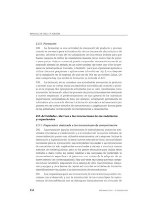 MANUAL DE OSLO, 3ª EDICIÓN



      2.2.5. Formación
      338. La formación es una actividad de innovación de producto o proceso
      cuando es necesaria para la introducción de una innovación de producto o de
      proceso, tal sería el caso de los trabajadores de una central lechera para que
      fuesen capaces de definir la consistencia deseada de un nuevo tipo de yogur,
      o para que un director comercial pueda comprender las características de un
      mejorado sistema de frenado en un nuevo modelo de coche con el fin de pre-
      parar su lanzamiento al mercado, o también, para que el personal aprenda a
      utilizar distintos programas o aplicaciones informáticas bajo Linux después
      de la instalación en la empresa de una red de PCs en un entorno Linux. De
      esta categoría hay que excluir la formación ya incluida en I+D.
      339. La formación no se considera una actividad de innovación de producto
      o proceso si no se orienta hacia una específica innovación de producto o proce-
      so en la empresa. Son ejemplos de actividades que no cabe considerarlas como
      innovación: la formación sobre los procesos de producción existentes destinada
      a nuevos empleados, el perfeccionamiento de tipo general de los individuos
      (supervisores, responsables de área, por ejemplo), la formación permanente en
      informática y los cursos de idiomas. La formación vinculada a la instauración por
      primera vez de nuevos métodos de mercadotecnia u organización forman parte
      de las actividades de innovación de mercadotecnia u organización.

      2.3. Actividades relativas a las innovaciones de mercadotecnia
      y organización

      2.3.1. Preparación destinada a las innovaciones de mercadotecnia
      340. La preparación para las innovaciones de mercadotecnia incluye las acti-
      vidades vinculadas a la elaboración y a la introducción de nuevos métodos de
      comercialización que no eran utilizados anteriormente por la empresa. Incluye la
      elaboración y la planificación de estos nuevos métodos así como las actividades
      necesarias para su introducción. Las actividades vinculadas a las innovaciones
      de mercadotecnia solo engloban las encaminadas a elaborar e introducir nuevos
      métodos de comercialización, pero no los gastos efectuados para utilizar estos
      métodos a diario (como los gastos relativas a las campañas de publicidad, la
      comercialización específica o el patrocinio con motivo de la adopción de un
      nuevo método de comercialización). Hay que tener en cuenta que esta catego-
      ría incluye también la adquisición en el exterior de otros conocimientos, máqui-
      nas y equipos y otros bienes de capital así como las actividades de formación
      específicamente vinculadas a las innovaciones de mercadotecnia.
      341. Los preparativos para las innovaciones de mercadotecnia pueden vin-
      cularse con el desarrollo y con la introducción de los cuatro tipos de instru-
      mentos de mercadotecnia que se distinguen habitualmente en el mundo de


110                                                              ISBN 84-611-2781-1 – © TRAGSA 2006
 