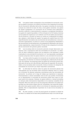 MANUAL DE OSLO, 3ª EDICIÓN



      352. Los gastos totales consagrados a las actividades de innovación inclu-
      yen los gastos corrientes y de capital incurridos en las categorías de activida-
      des de innovación definidas más arriba. Los gastos corrientes de innovación
      incluyen los costes de la mano de obra y otros gastos corrientes. Los gastos
      de capital consagrados a la innovación son la inversión bruta destinada a
      terrenos y edificios, a instrumentación y equipos y a programas informáticos.
      Los gastos de capital imputables a I+D se incluyen en la I+D interna mientras
      que los gastos de capital que no se refieren a la I+D vinculada a las innovacio-
      nes de producto y proceso se tienen en cuenta en la adquisición de máqui-
      nas, equipos y otros bienes de capital. Los gastos de capital fuera de la I+D,
      específicamente vinculados a las innovaciones de mercadotecnia o a las inno-
      vaciones organizativas, se tienen en cuenta en los preparativos destinados a
      las innovaciones de mercadotecnia y los preparativos destinados a las innova-
      ciones organizativas, respectivamente. El resto de las categorías de activida-
      des de innovación solo generan gastos corrientes.
      353      Las encuestas sobre la innovación permiten recoger datos tanto cua-
      litativos como cuantitativos sobre las actividades de innovación. La obten-
      ción de datos cualitativos supone que se pregunte a las empresas si están
      implicadas en una actividad de innovación o no. Las respuestas cuantitativas
      suponen preguntas sobre los gastos relativos a una actividad de innovación.
      354. Los datos sobre los gastos de innovación se encuentran entre los más
      importantes y se solicitan con fines de investigación y elaboración de las polí-
      ticas. Sin embargo, las preguntas sobre los gastos de innovación forman tam-
      bién parte de las que son más difíciles y laboriosas de responder. Es recomen-
      dable, en las encuestas sobre innovación, limitar el número de categorías de
      actividades de innovación que exijan respuestas cuantitativas.
      355. La dificultad de informar sobre los gastos de innovación plantea dos
      interrogantes que las encuestas sobre innovación deberían tener en cuenta
      en el momento de plantear preguntas cuantitativas sobre las actividades de
      innovación. La primera es la carga de trabajo que representa la respuesta.
      Contrariamente a ciertas actividades como la I+D, que pueden concentrarse
      en un departamento, la actividad de innovación puede tener lugar en cual-
      quier parte de la empresa. Además, los gastos relativos a ciertas actividades
      no siempre están directamente disponibles en los sistemas contables de las
      empresas. Esta es la razón por la que las preguntas referentes a los gastos son
      aquellas que más tiempo exigen para ser contestadas y las preguntas detalla-
      das sobre estos gastos pueden influir en los índices de respuestas parciales y
      globales. Esto es especialmente importante en el caso de las encuestas no
      obligatorias.
      356. En este contexto, un tema de preocupación es también la calidad de
      los datos. La calidad de los datos será probablemente mejor si se trata de gas-


114                                                             ISBN 84-611-2781-1 – © TRAGSA 2006
 