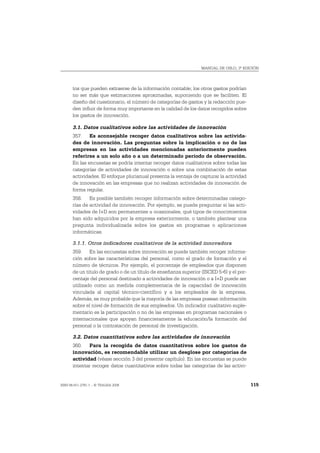MANUAL DE OSLO, 3ª EDICIÓN




       tos que pueden extraerse de la información contable; los otros gastos podrían
       no ser más que estimaciones aproximadas, suponiendo que se faciliten. El
       diseño del cuestionario, el número de categorías de gastos y la redacción pue-
       den influir de forma muy importante en la calidad de los datos recogidos sobre
       los gastos de innovación.

       3.1. Datos cualitativos sobre las actividades de innovación
       357. Es aconsejable recoger datos cualitativos sobre las activida-
       des de innovación. Las preguntas sobre la implicación o no de las
       empresas en las actividades mencionadas anteriormente pueden
       referirse a un solo año o a un determinado período de observación.
       En las encuestas se podría intentar recoger datos cualitativos sobre todas las
       categorías de actividades de innovación o sobre una combinación de estas
       actividades. El enfoque plurianual presenta la ventaja de capturar la actividad
       de innovación en las empresas que no realizan actividades de innovación de
       forma regular.
       358. Es posible también recoger información sobre determinadas catego-
       rías de actividad de innovación. Por ejemplo, se puede preguntar si las acti-
       vidades de I+D son permanentes u ocasionales, qué tipos de conocimientos
       han sido adquiridos por la empresa exteriormente, o también plantear una
       pregunta individualizada sobre los gastos en programas o aplicaciones
       informáticas.

       3.1.1. Otros indicadores cualitativos de la actividad innovadora
       359. En las encuestas sobre innovación se puede también recoger informa-
       ción sobre las características del personal, como el grado de formación y el
       número de técnicos. Por ejemplo, el porcentaje de empleados que disponen
       de un titulo de grado o de un título de enseñanza superior (ISCED 5-6) y el por-
       centaje del personal destinado a actividades de innovación o a I+D puede ser
       utilizado como un medida complementaria de la capacidad de innovación
       vinculada al capital técnico-científico y a los empleados de la empresa.
       Además, es muy probable que la mayoría de las empresas posean información
       sobre el nivel de formación de sus empleados. Un indicador cualitativo suple-
       mentario es la participación o no de las empresas en programas nacionales o
       internacionales que apoyan financieramente la educación/la formación del
       personal o la contratación de personal de investigación.

       3.2. Datos cuantitativos sobre las actividades de innovación
       360. Para la recogida de datos cuantitativos sobre los gastos de
       innovación, es recomendable utilizar un desglose por categorías de
       actividad (véase sección 3 del presente capítulo). En las encuestas se puede
       intentar recoger datos cuantitativos sobre todas las categorías de las activi-


ISBN 84-611-2781-1 – © TRAGSA 2006                                                        115
 