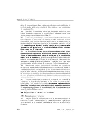 MANUAL DE OSLO, 3ª EDICIÓN



      dades de innovación pero, dado que los gastos de innovación son difíciles de
      medir, se podría optar por la recogida de datos relativos a una combinación
      de estas categorías.
      361. Los gastos de innovación pueden ser clasificados por tipo de gasto
      (gastos corrientes e inversiones en capital fijo) y por origen de fondos. Estos
      puntos se examinan en las secciones 3.4 y 3.5.
      362. Aunque sea posible recoger datos sobre las actividades de innovación
      para un periodo de varios años si se trata de aspectos cualitativos, no es el
      caso para los datos cuantitativos donde la falta relativa de disponibilidad de
      estos datos en las empresas constituye un serio obstáculo al enfoque pluria-
      nual. Se recomienda, por tanto, que las preguntas sobre los gastos de
      innovación solo se refieran al último año del período de observa-
      ción, o a un año de referencia.
      363. En lo que se refiere a las inversiones en capital fijo, en los gastos
      para la categoría adquisición de máquinas, equipos y otros bienes de
      capital se deberían excluir los bienes de equipo que ya se han tenido en
      cuenta en la I+D interna. Las compras de bienes de capital deberán ser inclui-
      das en su totalidad en el período durante el cual se efectuaron. Todas las provisio-
      nes para amortización de edificios, instalaciones y materiales, tanto si son reales
      como imputadas, deberán excluirse de la cuantificación de los gastos internos.
      364. Las empresas tienen a menudo serias dificultades para proporcionar
      estimaciones fiables de las inversiones en capital fijo consagradas a las acti-
      vidades de innovación. Para ayudarlas, en este proceso pueden también reco-
      gerse los datos relativos a las inversiones totales en capital fijo (que incluyen
      las inversiones en capital fijo sin relación con las actividades de innovación).
      Se podrá así controlar más fácilmente la fiabilidad de los datos relativos a los
      gastos de innovación.
      365. Algunas innovaciones cabe incluirlas en más de una categoría de
      innovación. Tal es el caso de la aplicación de una innovación de mercadotec-
      nia vinculada a una innovación de producto. Para evitar las imputaciones
      dobles, las encuestas sobre innovación deben asegurarse de que no
      se contabilicen los gastos de innovación en más de una categoría de
      las actividades de innovación.

      3.3. Otras cuestiones relativas a la medición

      3.3.1. Gastos internos y externos
      366. Mientras el carácter interno o externo de los gastos es un criterio de
      diferenciación para la mayoría de las actividades de innovación, generalmen-
      te, en la mayoría de las empresas, una separación neta no es factible, ni reco-
      mendable.


116                                                                ISBN 84-611-2781-1 – © TRAGSA 2006
 