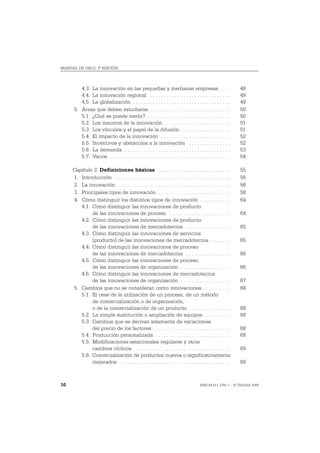 MANUAL DE OSLO, 3ª EDICIÓN




         4.3. La innovación en las pequeñas y medianas empresas . . . .                                      48
         4.4. La innovación regional . . . . . . . . . . . . . . . . . . . . . . . . . . . . .               49
         4.5. La globalización . . . . . . . . . . . . . . . . . . . . . . . . . . . . . . . . . . .         49
      5. Áreas que deben estudiarse . . . . . . . . . . . . . . . . . . . . . . . . . . . . .                50
         5.1. ¿Qué se puede medir? . . . . . . . . . . . . . . . . . . . . . . . . . . . . . .               50
         5.2. Los insumos de la innovación . . . . . . . . . . . . . . . . . . . . . . . .                   51
         5.3. Los vínculos y el papel de la difusión . . . . . . . . . . . . . . . . . .                     51
         5.4. El impacto de la innovación . . . . . . . . . . . . . . . . . . . . . . . . .                  52
         5.5. Incentivos y obstáculos a la innovación . . . . . . . . . . . . . . .                          52
         5.6. La demanda . . . . . . . . . . . . . . . . . . . . . . . . . . . . . . . . . . . . . .         53
         5.7. Varios . . . . . . . . . . . . . . . . . . . . . . . . . . . . . . . . . . . . . . . . . . .   54

     Capítulo 3. Definiciones básicas . . . . . . . . . . . . . . . . . . . . . . . . . .                    55
     1. Introducción . . . . . . . . . . . . . . . . . . . . . . . . . . . . . . . . . . . . . . . . . .     56
     2. La innovación . . . . . . . . . . . . . . . . . . . . . . . . . . . . . . . . . . . . . . . .        56
     3. Principales tipos de innovación . . . . . . . . . . . . . . . . . . . . . . . . . .                  58
     4. Cómo distinguir los distintos tipos de innovación . . . . . . . . . . .                              64
        4.1. Cómo distinguir las innovaciones de producto
             de las innovaciones de proceso . . . . . . . . . . . . . . . . . . . . . .                      64
        4.2. Cómo distinguir las innovaciones de producto
             de las innovaciones de mercadotecnia . . . . . . . . . . . . . . . .                            65
        4.3. Cómo distinguir las innovaciones de servicios
             (producto) de las innovaciones de mercadotecnia . . . . . . .                                   65
        4.4. Cómo distinguir las innovaciones de proceso
             de las innovaciones de mercadotecnia . . . . . . . . . . . . . . . .                            66
        4.5. Cómo distinguir las innovaciones de proceso
             de las innovaciones de organización . . . . . . . . . . . . . . . . . .                         66
        4.6. Cómo distinguir las innovaciones de mercadotecnia
             de las innovaciones de organización . . . . . . . . . . . . . . . . . .                         67
     5. Cambios que no se consideran como innovaciones . . . . . . . . . .                                   68
        5.1. El cese de la utilización de un proceso, de un método
             de comercialización o de organización,
             o de la comercialización de un producto . . . . . . . . . . . . . . .                           68
        5.2. La simple sustitución o ampliación de equipos . . . . . . . . .                                 68
        5.3. Cambios que se derivan solamente de variaciones
             del precio de los factores . . . . . . . . . . . . . . . . . . . . . . . . . . . .              68
        5.4. Producción personalizada . . . . . . . . . . . . . . . . . . . . . . . . . . .                  68
        5.5. Modificaciones estacionales regulares y otros
             cambios cíclicos . . . . . . . . . . . . . . . . . . . . . . . . . . . . . . . . . . .          69
        5.6. Comercialización de productos nuevos o significativamente
             mejorados . . . . . . . . . . . . . . . . . . . . . . . . . . . . . . . . . . . . . . . .       69



10                                                                                    ISBN 84-611-2781-1 – © TRAGSA 2006
 