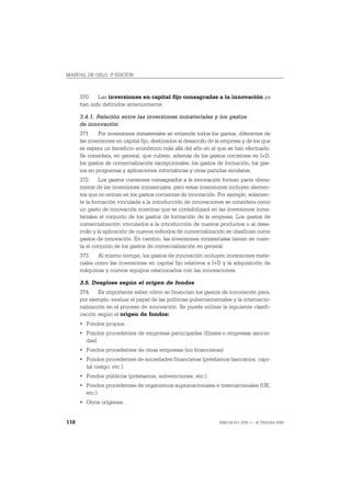 MANUAL DE OSLO, 3ª EDICIÓN



      370. Las inversiones en capital fijo consagradas a la innovación ya
      han sido definidos anteriormente.

      3.4.1. Relación entre las inversiones inmateriales y los gastos
      de innovación
      371. Por inversiones inmateriales se entiende todos los gastos, diferentes de
      las inversiones en capital fijo, destinados al desarrollo de la empresa y de los que
      se espera un beneficio económico más allá del año en el que se han efectuado.
      Se considera, en general, que cubren, además de los gastos corrientes en I+D,
      los gastos de comercialización excepcionales, los gastos de formación, los gas-
      tos en programas y aplicaciones informáticas y otras partidas similares.
      372. Los gastos corrientes consagrados a la innovación forman parte obvia-
      mente de las inversiones inmateriales, pero estas inversiones incluyen elemen-
      tos que no entran en los gastos corrientes de innovación. Por ejemplo, solamen-
      te la formación vinculada a la introducción de innovaciones se considera como
      un gasto de innovación mientras que se contabilizará en las inversiones inma-
      teriales el conjunto de los gastos de formación de la empresa. Los gastos de
      comercialización vinculados a la introducción de nuevos productos o al desa-
      rrollo y la aplicación de nuevos métodos de comercialización se clasifican como
      gastos de innovación. En cambio, las inversiones inmateriales tienen en cuen-
      ta el conjunto de los gastos de comercialización en general.
      373. Al mismo tiempo, los gastos de innovación incluyen inversiones mate-
      riales como las inversiones en capital fijo relativos a I+D y la adquisición de
      máquinas y nuevos equipos relacionados con las innovaciones.

      3.5. Desglose según el origen de fondos
      374. Es importante saber cómo se financian los gastos de innovación para,
      por ejemplo, evaluar el papel de las políticas gubernamentales y la internacio-
      nalización en el proceso de innovación. Se puede utilizar la siguiente clasifi-
      cación según el origen de fondos:
      • Fondos propios.
      • Fondos procedentes de empresas participadas (filiales o empresas asocia-
        das).
      • Fondos procedentes de otras empresas (no financieras).
      • Fondos procedentes de sociedades financieras (préstamos bancarios, capi-
        tal riesgo, etc.).
      • Fondos públicos (préstamos, subvenciones, etc.).
      • Fondos procedentes de organismos supranacionales e internacionales (UE,
        etc.).
      • Otros orígenes.


118                                                                ISBN 84-611-2781-1 – © TRAGSA 2006
 