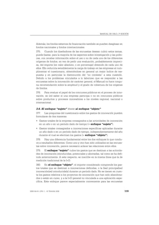 MANUAL DE OSLO, 3ª EDICIÓN




       Además, los fondos externos de financiación también se pueden desglosar en
       fondos nacionales y fondos internacionales.
       375. Cuando los diseñadores de las encuestas desean cubrir estos temas,
       puede bastar, para la mayoría de los aspectos sobre investigación y las políti-
       cas, con recabar información sobre el uso o no de cada uno de los diferentes
       orígenes de fondos, en vez de pedir una evaluación, probablemente impreci-
       sa, del importe (en valor absoluto, o en porcentaje) obtenido de cada uno de
       ellos. Ello reduciría sensiblemente la carga de trabajo en las empresas al cum-
       plimentar el cuestionario, obteniéndose en general un mejor índice de res-
       puesta y en particular la disminución del “no contesta” a esta cuestión.
       Debido a los problemas vinculados a lo laborioso que es responder a las
       encuestas sobre la innovación de carácter general, el Manual no hace ningu-
       na recomendación sobre la amplitud y el grado de cobertura de los orígenes
       de fondos.
       376. Para evaluar el papel de los concursos públicos en el proceso de inno-
       vación, es útil saber si una empresa participa o no en concursos públicos
       sobre productos y procesos innovadores a los niveles regional, nacional o
       internacional.

       3.6. El enfoque “sujeto” frente al enfoque “objeto”
       377. Las preguntas del cuestionario sobre los gastos de innovación pueden
       formularse de dos maneras:
       • Gastos totales de la empresa consagrados a las actividades de innovación
         en un año o en un período dado de tiempo (= enfoque “sujeto”).
       • Gastos totales consagrados a innovaciones específicas aplicadas durante
         un año dado o en un período dado de tiempo, independientemente del año
         durante el cual se efectúan los gastos (= enfoque “objeto”).
       378. Hay una diferencia fundamental entre los dos enfoques lo que condu-
       ce a resultados diferentes. Como uno y otro han sido utilizados en las encues-
       tas sobre innovación, parece necesario aclarar las relaciones entre ellos.
       379. El enfoque “sujeto” cubre los gastos que se destinan a las activida-
       des de innovación introducidas, potenciales y abortadas, tal como se ha defi-
       nido anteriormente. A este respecto, se inscribe en la misma línea que la de
       medición tradicional de la I+D.
       380. En el enfoque “objeto”, el importe considerado comprende los gas-
       tos totales que se destinan a innovaciones definidas, o la (las) principal(es)
       innovación(es) introducida(s) durante un período dado. No se tienen en cuen-
       ta los gastos relativos a los proyectos de innovación que han sido abandona-
       dos o están en curso, y a la I+D general no vinculada a una aplicación espe-
       cífica. Este enfoque parece especialmente conveniente para las encuestas


ISBN 84-611-2781-1 – © TRAGSA 2006                                                       119
 