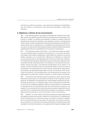 MANUAL DE OSLO, 3ª EDICIÓN




       vaciones de producto y proceso, o para tipos de innovaciones individualiza-
       dos. Se incluyen a continuación unas directrices aplicables a todos estos
       enfoques.

2. Objetivos y efectos de las innovaciones
       386. Las empresas pueden emprender actividades de innovación por múlti-
       ples razones. Sus objetivos pueden referirse a los productos, los mercados, la efi-
       ciencia, la calidad o la aptitud para aprender e introducir cambios. Sería útil
       identificar las razones que impulsan a una empresa a innovar, y la importancia
       de las mismas, cuando se examinan las fuerzas que estimulan la actividad inno-
       vadora, tales como la competencia y la perspectiva de introducirse en nuevos
       mercados. Los datos sobre estos objetivos pueden también facilitar información
       suplementaria sobre las características de los tipos de innovaciones.
       387. Las empresas pueden tener éxito o no al tratar de alcanzar los objeti-
       vos que se habían fijado al introducir innovaciones, y a su vez las innovacio-
       nes pueden tener efectos inesperados o adicionales con relación a los que se
       habían suscitado con su introducción. Mientras los objetivos se relacionan
       con las motivaciones de las empresas para innovar, sus efectos se refieren a
       los resultados efectivamente observados de las innovaciones. Algunos facto-
       res pueden afectar simultáneamente a los objetivos y a los efectos de la inno-
       vación, aunque den lugar a una diferente interpretación. En el cuadro 7.1 se
       incluye una lista de factores que son pertinentes desde el punto de vista de
       los objetivos y los efectos para los cuatro tipos de innovaciones. Algunos fac-
       tores pueden ser pertinentes para más de un tipo de innovación. Las innova-
       ciones de producto y de mercadotecnia o las innovaciones de proceso y las
       organizativas, en particular, pueden compartir un cierto número de factores.
       388. Los factores mencionados tratan de aportar luz sobre algunas de las
       fuerzas que interactúan en la actividad innovadora de las empresas. La com-
       petencia, la demanda y los mercados son los principales motores de las inno-
       vaciones de producto y, en algunos casos, de las innovaciones de mercado-
       tecnia. Se trata, mediante preguntas relativas a estos factores, de determinar
       la importancia de las motivaciones para las innovaciones de producto, por
       ejemplo: la corta duración de la vida de producto requiere el desarrollo de nue-
       vos productos, la necesidad de diversificar las gamas de productos o realizar
       esfuerzos para aumentar la cuota de mercado o evitar su decadencia.
       389. Además, un cierto número de factores tienen por objeto delimitar las
       principales razones que suscitan cambios en la producción y la distribución,
       es decir, determinar si la intención primera es mejorar la calidad, la flexibili-
       dad o la eficiencia/reducción de costes. En particular, se incide en los facto-
       res que afectan a la reducción de costes para facilitar la interpretación de los
       resultados. Los factores relativos a la organización del lugar de trabajo ponen


ISBN 84-611-2781-1 – © TRAGSA 2006                                                           123
 