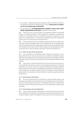 MANUAL DE OSLO, 3ª EDICIÓN




       • Los nuevos, o significativamente mejorados, bienes y servicios introduci-
         dos durante el período de observación que eran nuevos para la empre-
         sa, sin ser nuevos para el mercado.
       • Los productos que no experimentaron cambios o que se han modi-
         ficado marginalmente durante el período de observación.
       399. Podría ser que un cierto número de empresas iniciaran su actividad
       durante el período estudiado. Podría tratarse de empresas recientemente
       creadas o de empresas que son el resultado de fusiones, escisiones y otras
       formas de reorganización. A todas estas entidades convendría tratarlas de
       igual modo en la construcción de este indicador.
       400. Sería necesario que los encuestados proporcionasen sus mejores esti-
       maciones de los porcentajes reales. En la presentación de los resultados por
       rama de actividad, tamaño de las empresas, región o país, los porcentajes debe-
       rán calcularse como el ratio entre la cifra de negocios total atribuible a los nue-
       vos productos y la cifra de negocios total para el sector de actividad, etc.

       3.1.2. Ciclo de vida de los productos
       401. Los indicadores de resultados están influidos directamente por la
       duración del ciclo de vida de los productos. Los efectos se señalarán proba-
       blemente más intensamente en los grupos de productos que tengan ciclos de
       vida más cortos y en los que la frecuencia de las innovaciones deberá ser más
       elevada.
       402. Para tener en cuenta los efectos de los ciclos de vida de los productos,
       una posibilidad consistiría en pedir a las empresas que estimen la duración
       media de los ciclos de vida de sus productos. Estos datos pueden utilizarse
       para ponderar los indicadores de resultados aplicables a los elementos de la
       cifra de negocios. Se podría también formular la cuestión de forma diferente
       preguntando a las empresas con qué frecuencia introducen generalmente las
       innovaciones.

       3.1.3. Innovaciones de proceso
       403. En las encuestas sobre la innovación, se puede también pedir a las
       empresas que evalúen el porcentaje de la cifra de negocios que ha sido influi-
       do por las innovaciones de proceso. La respuesta puede dar una indicación
       del lugar de las innovaciones de proceso en el funcionamiento global de las
       empresas.

       3.1.4. Innovaciones de mercadotecnia
       404. Para muchas empresas el desarrollo y la introducción de innovaciones
       de mercadotecnia constituyen actividades de innovación importantes en tér-
       minos de impacto sobre los resultados. Para hacerse una idea del alcance de


ISBN 84-611-2781-1 – © TRAGSA 2006                                                           127
 