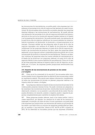 MANUAL DE OSLO, 3ª EDICIÓN



      las innovaciones de mercadotecnia, se podría pedir a las empresas que con-
      sideraran el porcentaje de la cifra de negocios total afectado por estas innova-
      ciones. En las encuestas sobre innovación se pueden plantear dos preguntas
      distintas relativas a las innovaciones de mercadotecnia. Se puede solicitar
      una estimación del porcentaje de la cifra de negocios atribuible a los bienes y
      servicios en los que se ha introducido algunas notables mejoras en el diseño
      o en la presentación del producto. Se puede también pedir una estimación de
      la parte de la cifra de negocios influida por los nuevos métodos de comercia-
      lización orientados a la tarificación, la promoción o el posicionamiento en el
      mercado. Conviene señalar que las preguntas sobre la parte de la cifra de
      negocios imputable a los cambios en el diseño de los productos no deben
      combinarse con las preguntas relativas a la parte de la cifra de negocios atri-
      buible a las innovaciones de producto (es decir, estas dos preguntas deben
      separarse), ya que algunos nuevos o mejorados productos podrían ser a la vez
      innovaciones de producto e innovación de mercadotecnia. Tampoco se debe-
      rían combinar las preguntas sobre los nuevos métodos de mercadotecnia en
      el diseño de los productos con preguntas relativas a la parte de la cifra de
      negocios debida a otros nuevos métodos de mercadotecnia. Como en el caso
      de las otras preguntas relativas al impacto sobre la cifra de negocios, es pro-
      bable que, a lo sumo, las empresas puedan proporcionar estimaciones muy
      aproximadas.

      3.2. Impacto de las innovaciones de proceso en los costes
      y el empleo
      405. Como ya se ha comentado en la sección 2, las encuestas sobre inno-
      vación pueden incluir preguntas sobre los efectos de las innovaciones y sobre
      su importancia relativa. Una opción para obtener información complementa-
      ria sobre las innovaciones de proceso es plantear preguntas relativas a su
      impacto sobre los costes o el empleo.
      406. Las preguntas relativas al impacto de las innovaciones de proceso en los
      costes pueden presentar diversas formas. Se puede comenzar por preguntar a
      las empresas si las innovaciones de proceso, introducidas durante el período de
      observación, indujeron o no un aumento o una reducción de los costes. Una res-
      puesta afirmativa a la variación, positiva o negativa, puede ir seguida de pre-
      guntas complementarias para cuantificar la amplitud del cambio.
      407. Estas preguntas pueden referirse, tanto a los costes medios, como a
      costes específicos, por ejemplo, los cambios en el coste de los insumos en
      materiales, en energía o en mano de obra. A nivel cuantitativo, se puede pedir
      a las empresas que proporcionen una estimación del cambio en porcentaje de
      los costes o que elijan entre un conjunto de categorías predefinidas (por ejem-
      plo, un aumento o una reducción, inferior al 5%, del 5% al 25% o superior al
      25%). Se ha observado en encuestas previas que las empresas consideran


128                                                             ISBN 84-611-2781-1 – © TRAGSA 2006
 