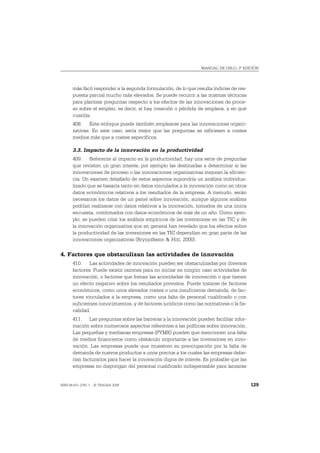 MANUAL DE OSLO, 3ª EDICIÓN




       más fácil responder a la segunda formulación, de lo que resulta índices de res-
       puesta parcial mucho más elevados. Se puede recurrir a las mismas técnicas
       para plantear preguntas respecto a los efectos de las innovaciones de proce-
       so sobre el empleo, es decir, si hay creación o pérdida de empleos, y en qué
       cuantía.
       408. Este enfoque puede también emplearse para las innovaciones organi-
       zativas. En este caso, sería mejor que las preguntas se refiriesen a costes
       medios más que a costes específicos.

       3.3. Impacto de la innovación en la productividad
       409. Referente al impacto en la productividad, hay una serie de preguntas
       que revisten un gran interés, por ejemplo las destinadas a determinar si las
       innovaciones de proceso o las innovaciones organizativas mejoran la eficien-
       cia. Un examen detallado de estos aspectos supondría un análisis individua-
       lizado que se basaría tanto en datos vinculados a la innovación como en otros
       datos económicos relativos a los resultados de la empresa. A menudo, serán
       necesarios los datos de un panel sobre innovación, aunque algunos análisis
       podrían realizarse con datos relativos a la innovación, tomados de una única
       encuesta, combinados con datos económicos de más de un año. Como ejem-
       plo, se pueden citar los análisis empíricos de las inversiones en las TIC y de
       la innovación organizativa que en general han revelado que los efectos sobre
       la productividad de las inversiones en las TIC dependían en gran parte de las
       innovaciones organizativas (Brynjolfsson & Hitt, 2000).

4. Factores que obstaculizan las actividades de innovación
       410. Las actividades de innovación pueden ser obstaculizadas por diversos
       factores. Puede existir razones para no iniciar en ningún caso actividades de
       innovación, o factores que frenan las actividades de innovación o que tienen
       un efecto negativo sobre los resultados previstos. Puede tratarse de factores
       económicos, como unos elevados costes o una insuficiente demanda, de fac-
       tores vinculados a la empresa, como una falta de personal cualificado o con
       suficientes conocimientos, y de factores jurídicos como las normativas o la fis-
       calidad.
       411. Las preguntas sobre las barreras a la innovación pueden facilitar infor-
       mación sobre numerosos aspectos referentes a las políticas sobre innovación.
       Las pequeñas y medianas empresas (PYME) pueden que mencionen una falta
       de medios financieros como obstáculo importante a las inversiones en inno-
       vación. Las empresas puede que muestren su preocupación por la falta de
       demanda de nuevos productos a unos precios a los cuales las empresas debe-
       rían facturarlos para hacer la innovación digna de interés. Es probable que las
       empresas no dispongan del personal cualificado indispensable para lanzarse


ISBN 84-611-2781-1 – © TRAGSA 2006                                                        129
 