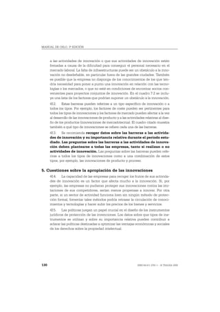 MANUAL DE OSLO, 3ª EDICIÓN



      a las actividades de innovación o que sus actividades de innovación estén
      frenadas a causa de la dificultad para conseguir el personal necesario en el
      mercado laboral. La falta de infraestructuras puede ser un obstáculo a la inno-
      vación no desdeñable, en particular fuera de las grandes ciudades. También
      es posible que la empresa no disponga de los conocimientos de los que ten-
      dría necesidad para poner a punto una innovación en relación con las tecno-
      logías o los mercados, o que no esté en condiciones de encontrar socios con-
      venientes para proyectos conjuntos de innovación. En el cuadro 7.2 se inclu-
      ye una lista de los factores que podrían suponer un obstáculo a la innovación.
      412. Estas barreras pueden referirse a un tipo específico de innovación o a
      todos los tipos. Por ejemplo, los factores de coste pueden ser pertinentes para
      todos los tipos de innovaciones y los factores de mercado pueden afectar a la vez
      al desarrollo de las innovaciones de producto y a las actividades relativas al dise-
      ño de los productos (innovaciones de mercadotecnia). El cuadro citado muestra
      también a qué tipo de innovaciones se refiere cada una de las barreras.
      413. Se recomienda recoger datos sobre las barreras a las activida-
      des de innovación y su importancia relativa durante el período estu-
      diado. Las preguntas sobre las barreras a las actividades de innova-
      ción deben plantearse a todas las empresas, tanto si realizan o no
      actividades de innovación. Las preguntas sobre las barreras pueden refe-
      rirse a todos los tipos de innovaciones como a una combinación de estos
      tipos, por ejemplo, las innovaciones de producto y proceso.

5. Cuestiones sobre la apropiación de las innovaciones
      414. La capacidad de las empresas para recoger los frutos de sus activida-
      des de innovación es un factor que afecta mucho a la innovación. Si, por
      ejemplo, las empresas no pudieran proteger sus innovaciones contra las imi-
      taciones de sus competidores, serían menos propensas a innovar. Por otra
      parte, si un sector de actividad funciona bien sin ningún método de protec-
      ción formal, fomentar tales métodos podría retrasar la circulación de conoci-
      mientos y tecnologías y hacer subir los precios de los bienes y servicios.
      415. Las políticas juegan un papel crucial en el diseño de los instrumentos
      jurídicos de protección de las invenciones. Los datos sobre que tipos de ins-
      trumentos se utilizan y sobre su importancia relativa pueden contribuir a
      aclarar las políticas destinadas a optimizar las ventajas económicas y sociales
      de los derechos sobre la propiedad intelectual.




130                                                                ISBN 84-611-2781-1 – © TRAGSA 2006
 