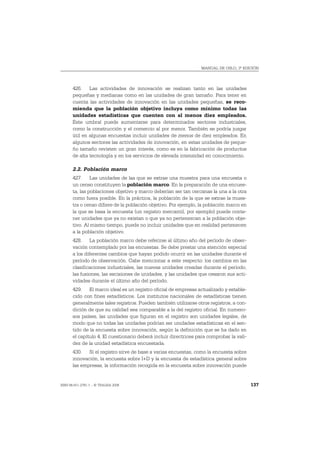 MANUAL DE OSLO, 3ª EDICIÓN




       426. Las actividades de innovación se realizan tanto en las unidades
       pequeñas y medianas como en las unidades de gran tamaño. Para tener en
       cuenta las actividades de innovación en las unidades pequeñas, se reco-
       mienda que la población objetivo incluya como mínimo todas las
       unidades estadísticas que cuenten con al menos diez empleados.
       Este umbral puede aumentarse para determinados sectores industriales,
       como la construcción y el comercio al por menor. También se podría juzgar
       útil en algunas encuestas incluir unidades de menos de diez empleados. En
       algunos sectores las actividades de innovación, en estas unidades de peque-
       ño tamaño revisten un gran interés, como es en la fabricación de productos
       de alta tecnología y en los servicios de elevada intensidad en conocimiento.

       2.2. Población marco
       427. Las unidades de las que se extrae una muestra para una encuesta o
       un censo constituyen la población marco. En la preparación de una encues-
       ta, las poblaciones objetivo y marco deberían ser tan cercanas la una a la otra
       como fuera posible. En la práctica, la población de la que se extrae la mues-
       tra o censo difiere de la población objetivo. Por ejemplo, la población marco en
       la que se basa la encuesta (un registro mercantil, por ejemplo) puede conte-
       ner unidades que ya no existan o que ya no pertenezcan a la población obje-
       tivo. Al mismo tiempo, puede no incluir unidades que en realidad pertenecen
       a la población objetivo.
       428. La población marco debe referirse al último año del período de obser-
       vación contemplado por las encuestas. Se debe prestar una atención especial
       a los diferentes cambios que hayan podido ocurrir en las unidades durante el
       período de observación. Cabe mencionar a este respecto: los cambios en las
       clasificaciones industriales, las nuevas unidades creadas durante el período,
       las fusiones, las escisiones de unidades, y las unidades que cesaron sus acti-
       vidades durante el último año del período.
       429. El marco ideal es un registro oficial de empresas actualizado y estable-
       cido con fines estadísticos. Los institutos nacionales de estadísticas tienen
       generalmente tales registros. Pueden también utilizarse otros registros, a con-
       dición de que su calidad sea comparable a la del registro oficial. En numero-
       sos países, las unidades que figuran en el registro son unidades legales, de
       modo que no todas las unidades podrían ser unidades estadísticas en el sen-
       tido de la encuesta sobre innovación, según la definición que se ha dado en
       el capítulo 4. El cuestionario deberá incluir directrices para comprobar la vali-
       dez de la unidad estadística encuestada.
       430. Si el registro sirve de base a varias encuestas, como la encuesta sobre
       innovación, la encuesta sobre I+D y la encuesta de estadística general sobre
       las empresas, la información recogida en la encuesta sobre innovación puede


ISBN 84-611-2781-1 – © TRAGSA 2006                                                         137
 