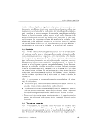MANUAL DE OSLO, 3ª EDICIÓN




       to a las unidades elegidas en la población objetivo y a las características per-
       tinentes de la población objetivo, así como de los sectores específicos. Las
       estimaciones aceptables de los coeficientes de variación pueden utilizarse
       para cuantificar el número requerido de respuestas para obtener resultados
       fiables. La fracción muestral total del sondeo variará según el tamaño de la
       población marco total, mientras que las fracciones muestrales de cada estra-
       to dependerán del número de unidades, del tamaño de las unidades y de la
       variabilidad de los principales indicadores. En general, la fracción muestral
       del sondeo necesaria disminuirá con el número de unidades en la población y
       aumentará con el tamaño de las unidades y la variabilidad de la muestra.

       3.3. Dominios
       435. Ciertos subconjuntos de la población objetivo pueden revestir un inte-
       rés particular para los usuarios o éstos pueden necesitar información detalla-
       da de determinados sectores y regiones. A estos subconjuntos se los denomi-
       na dominios (o sub-poblaciones). Para obtener resultados representativos
       para los dominios, éstos deben ser subconjuntos de los estratos de muestreo.
       El tratamiento más frecuente consiste en “sobredimensionar” los estratos de
       sondeo de tal modo que se obtengan resultados fiables para dichos dominios.
       Además, al definir los dominios se pueden coordinar distintas encuestas
       sobre las empresas y establecer comparaciones en el tiempo entre empresas
       de características similares. Se pueden considerar como sub-poblaciones
       potenciales, las agrupaciones de industrias, las clases por tamaño, las regio-
       nes, las unidades implicadas en I+D y las unidades que tienen actividades de
       innovación.
       436. A continuación se incluyen algunas directrices relativas a la utiliza-
       ción de los dominios:
       • Las unidades y las clasificaciones estadísticas deben de ser idénticas en
         todas las partes de la muestra incluidas en los dominios.
       • Los métodos utilizados (los métodos de ponderación, por ejemplo) para cal-
         cular los resultados relativos a los subconjuntos deben de ser coherentes
         con los utilizados para los resultados obtenidos de la muestra principal.
       • Se deben documentar y aclarar las divergencias en el tratamiento de los
         datos o las diferencias en la calidad de los resultados obtenidos de los
         dominios.

       3.4. Técnicas de muestreo
       437. Generalmente, las encuestas sobre innovación son sondeos sobre
       muestras aleatorias. Las publicaciones especializadas proponen técnicas de
       muestreo muy diversas, como la técnica de muestreo aleatorio simple, la téc-
       nica de muestreo estratificado, la técnica de muestreo por conglomerados y


ISBN 84-611-2781-1 – © TRAGSA 2006                                                        139
 