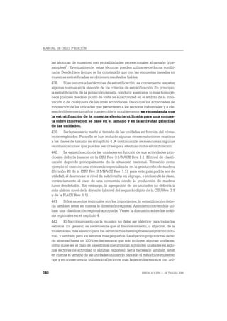 MANUAL DE OSLO, 3ª EDICIÓN



      las técnicas de muestreo con probabilidades proporcionales al tamaño (pps-
      samples)1. Eventualmente, estas técnicas pueden utilizarse de forma combi-
      nada. Desde hace tiempo se ha constatado que con las encuestas basadas en
      muestras estratificadas se obtienen resultados fiables.
      438. Si se recurre a las técnicas de estratificación, es conveniente respetar
      algunas normas en la elección de los criterios de estratificación. En principio,
      la estratificación de la población debería conducir a estratos lo más homogé-
      neos posibles desde el punto de vista de su actividad en el ámbito de la inno-
      vación o de cualquiera de las otras actividades. Dado que las actividades de
      innovación de las unidades que pertenecen a los sectores industriales y a cla-
      ses de diferentes tamaños pueden diferir notablemente, se recomienda que
      la estratificación de la muestra aleatoria utilizada para una encues-
      ta sobre innovación se base en el tamaño y en la actividad principal
      de las unidades.
      439. Sería necesario medir el tamaño de las unidades en función del núme-
      ro de empleados. Para ello se han incluido algunas recomendaciones relativas
      a las clases de tamaño en el capítulo 4. A continuación se mencionan algunas
      recomendaciones que pueden ser útiles para efectuar dicha estratificación.
      440. La estratificación de las unidades en función de sus actividades prin-
      cipales debería basarse en la CIIU Rev. 3.1/NACE Rev. 1.1. El nivel de clasifi-
      cación depende principalmente de la situación nacional. Tomando como
      ejemplo el caso de una economía especializada en la producción de madera
      (División 20 de la CIIU Rev. 3.1/NACE Rev. 1.1), para este país podría ser de
      utilidad, el descender al nivel de subdivisión en el grupo, o incluso de la clase,
      contrariamente al caso de una economía donde la producción de madera
      fuese desdeñable. Sin embargo, la agregación de las unidades no debería ir
      más allá del nivel de la división (al nivel del segundo dígito de la CIIU Rev. 3.1
      y de la NACE Rev. 1.1).
      441. Si los aspectos regionales son los importantes, la estratificación debe-
      ría también tener en cuenta la dimensión regional. Asimismo convendría uti-
      lizar una clasificación regional apropiada. Véase la discusión sobre los análi-
      sis regionales en el capítulo 4.
      442. El fraccionamiento de la muestra no debe ser idéntico para todas los
      estratos. En general, se recomienda que el fraccionamiento, o afijación, de la
      muestra sea más elevado para los estratos más heterogéneos (asignación ópti-
      ma), y también para los estratos más pequeños. La afijación proporcional debe-
      ría alcanzar hasta un 100% en los estratos que solo incluyen algunas unidades,
      como suele ser el caso de los estratos que implican a grandes unidades en algu-
      nos sectores de actividad (o algunas regiones). Sería necesario también tener
      en cuenta el tamaño de las unidades utilizando para ello el método de muestreo
      pps y en consecuencia utilizando afijaciones más bajas en los estratos con uni-


140                                                               ISBN 84-611-2781-1 – © TRAGSA 2006
 