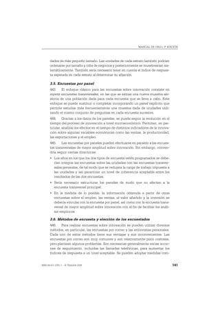 MANUAL DE OSLO, 3ª EDICIÓN




       dades de más pequeño tamaño. Las unidades de cada estrato también podrían
       ordenarse por tamaño y cifra de negocios y posteriormente se muestrearían sis-
       temáticamente. También sería necesario tener en cuenta el índice de respues-
       ta esperada en cada estrato al determinar su afijación.

       3.5. Encuestas por panel
       443. El enfoque clásico para las encuestas sobre innovación consiste en
       repetir encuestas transversales, en las que se extrae una nueva muestra ale-
       atoria de una población dada para cada encuesta que se lleva a cabo. Este
       enfoque se puede sustituir o completar incorporando un panel explícito que
       permite estudiar más frecuentemente una muestra dada de unidades utili-
       zando el mismo conjunto de preguntas en cada encuesta sucesiva.
       444. Gracias a los datos de los paneles, se puede seguir la evolución en el
       tiempo del proceso de innovación a nivel microeconómico. Permiten, en par-
       ticular, analizar los efectos en el tiempo de distintos indicadores de la innova-
       ción sobre algunas variables económicas como las ventas, la productividad,
       las exportaciones y el empleo.
       445. Las encuestas por paneles pueden efectuarse en paralelo a las encues-
       tas transversales de mayor amplitud sobre innovación. Sin embargo, conven-
       dría seguir ciertas directrices:
       • Los años en los que los dos tipos de encuesta estén programados se debe-
         rían integrar las encuestas sobre las unidades con las encuestas transver-
         sales generales, de tal modo que se redujera la carga de trabajo impuesta a
         las unidades y así garantizar un nivel de coherencia aceptable entre los
         resultados de las dos encuestas.
       • Sería necesario estructurar los paneles de modo que no afecten a la
         encuesta transversal principal.
       • En la medida de lo posible, la información obtenida a partir de otras
         encuestas sobre el empleo, las ventas, el valor añadido y la inversión se
         debería vincular con la encuesta por panel, así como con la encuesta trans-
         versal de mayor amplitud sobre innovación con el fin de facilitar los análi-
         sis empíricos.

       3.6. Métodos de encuesta y elección de los encuestados
       446. Para realizar encuestas sobre innovación se pueden utilizar diversos
       métodos, en particular, las encuestas por correo y las entrevistas personales.
       Cada uno de estos métodos tiene sus ventajas y sus inconvenientes. Las
       encuestas por correo son muy comunes y son relativamente poco costosas,
       pero plantean algunos problemas. Son necesarias generalmente varias accio-
       nes de seguimiento, incluidas las llamadas telefónicas, para aumentar los
       índices de respuesta a un nivel aceptable. Se pueden adoptar medidas com-


ISBN 84-611-2781-1 – © TRAGSA 2006                                                         141
 