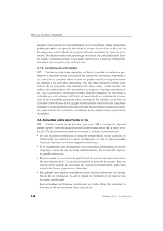 MANUAL DE OSLO, 3ª EDICIÓN



      pueden comprometer la comparabilidad de los resultados. Estas diferencias
      pueden proceder, por ejemplo, de las traducciones, de cambios en el orden de
      las preguntas, o también de la incorporación o la supresión de tipos de inno-
      vación. Una buena traducción que tenga en cuenta las particularidades loca-
      les (como el sistema jurídico de un país) contribuirá a evitar los malentendi-
      dos sobre los conceptos y las definiciones.

      3.7.1. Cuestionarios abreviados
      456. Para la mayoría de las pequeñas unidades y para las unidades que per-
      tenecen a sectores donde la actividad de innovación es escasa, responder a
      un cuestionario completo sobre innovación puede constituir un gran esfuerzo
      en relación a su actividad innovadora. Por ello estas unidades suelen tener
      índices de no-respuesta más elevados. En estos casos, puede resultar útil
      reducir los cuestionarios de la encuesta a un conjunto de preguntas esencia-
      les. Los cuestionarios abreviados pueden también utilizarse en encuestas a
      unidades que no hubieran notificado el desarrollo de actividades de innova-
      ción en las encuestas anteriores sobre innovación. En cambio, en el caso de
      unidades individuales de los grupos anteriormente mencionados (pequeñas
      unidades o sectores menos innovadores) que anteriormente hayan menciona-
      do una actividad de innovación importante, se les puede enviar cuestionarios
      completos.

      3.8. Encuestas sobre innovación e I+D
      457. Habida cuenta de los vínculos que unen I+D e innovación, algunos
      países pueden verse tentados a fusionar las encuestas sobre I+D y sobre inno-
      vación. Tal planteamiento presenta ventajas y también inconvenientes:
      • En una encuesta combinada, la carga de trabajo global de las unidades de
        información se reducirá (un único cuestionario, en vez de dos encuestas
        distintas planteando a veces preguntas idénticas).
      • Si el cuestionario que corresponde a las encuestas combinadas es mucho
        más largo que el de una encuesta individualizada, los índices de respues-
        ta pueden disminuir.
      • Una encuesta común ofrece la posibilidad de analizar las relaciones entre
        las actividades de I+D y las de innovación al nivel de la unidad. Esto es
        menos cierto cuando las encuestas se realizan separadamente, sobre todo
        cuando las hacen organismos diferentes.
      • Es probable que algunas unidades no estén familiarizadas con los concep-
        tos de I+D e innovación, de ahí el riesgo de confusión en el caso de una
        encuesta combinada.
      • Las encuestas combinadas constituyen un medio eficaz de aumentar la
        frecuencia de las encuestas sobre innovación.


144                                                            ISBN 84-611-2781-1 – © TRAGSA 2006
 