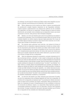MANUAL DE OSLO, 3ª EDICIÓN




       sin embargo, los dos tipos de valores que faltan suelen estar sesgados con res-
       pecto a algunas características de la población y del cuestionario.
       465. Hacer abstracción de los valores que faltan y aplicar procedimientos
       de ponderación simples basados solamente en las respuestas recibidas,
       implica suponer implícitamente una distribución idéntica de las unidades
       que responden y de las que no responden. Si estas últimas no tienen la misma
       distribución, por ejemplo, si las unidades que no responden tienen una menor
       propensión a innovar, esta práctica dará resultados sesgados.
       466. Existen una serie de métodos para reducir los problemas vinculados a
       la ausencia de respuesta. Como los resultados pueden diferir en función de los
       métodos elegidos, se deben respetar algunas reglas generales. En el caso de
       que falten algunos valores, la primera cosa a hacer sería contactar con el infor-
       mante para recoger la información que falta.
       467. Por razones tanto prácticas como teóricas, una manera de limitar el
       problema de las no-respuesta a algunas preguntas consiste en utilizar méto-
       dos de imputación para estimar los valores que faltan sobre la base de infor-
       mación complementaria. Se acepta la hipótesis de que el uso de la informa-
       ción complementaria permitirá estimar de forma más exacta los valores que
       faltan que la simple utilización del valor medio observado y que así se reduci-
       rá al mínimo el sesgo de las no-respuestas.
       468. Entre los diferentes métodos de imputación, se puede comenzar por uti-
       lizar las técnicas del tipo “cold-deck”, en las cuales la información que falta se
       estima por medio de datos extraídos de otras encuestas estadísticas (incluidas las
       encuestas previas) u otras fuentes conexas. Para los demás valores que faltan, se
       puede considerar la utilización de métodos de tipo “hot-deck”. Los métodos “hot-
       deck” ofrecen un amplio abanico de posibilidades que consisten, por ejemplo, en
       rellenar los valores que faltan en cada variable por la media del estrato, en estimar
       el valor que falta mediante técnicas de regresión, o en utilizar técnicas de proxi-
       midad, en las que los valores que faltan son sustituidos por los valores obtenidos
       en otra unidad que sea muy similar habida cuenta de las otras variables pertinen-
       tes. La elección del método “hot-deck” más conveniente deber basarse en el tipo
       de variables consideradas (cualitativa o cuantitativa).
       469. La elección del método que debe utilizarse para solucionar el proble-
       ma de la no-respuesta de las unidades depende del nivel de no-respuesta. Si
       el índice de no-respuesta es bastante bajo 3, la ponderación deberá calcularse
       sobre la base de las unidades que hayan respondido. Este procedimiento se
       basa en la hipótesis de que el comportamiento de las unidades en términos
       de innovación es idéntico, hayan o no respondido. Esta hipótesis puede ser
       comprobada mediante el análisis de la no-respuesta. Aunque esta hipótesis
       sea errónea, el sesgo introducido así puede ignorarse siempre que el índice
       de no-respuesta de las unidades sea relativamente pequeño.


ISBN 84-611-2781-1 – © TRAGSA 2006                                                             147
 