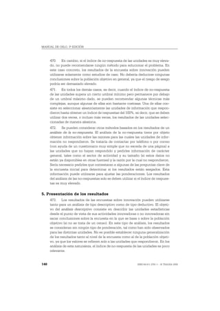 MANUAL DE OSLO, 3ª EDICIÓN



      470. En cambio, si el índice de no-respuesta de las unidades es muy eleva-
      do, no puede recomendarse ningún método para solucionar el problema. En
      este caso concreto, los resultados de la encuesta sobre innovación pueden
      utilizarse solamente como estudios de caso. No debería deducirse ningunas
      conclusiones sobre la población objetivo en general, ya que el riesgo de sesgo
      podría ser demasiado elevado.
      471. En todos los demás casos, es decir, cuando el índice de no-respuesta
      de las unidades supera un cierto umbral mínimo pero permanece por debajo
      de un umbral máximo dado, se pueden recomendar algunas técnicas más
      complejas, aunque algunas de ellas son bastante costosas. Una de ellas con-
      siste en seleccionar aleatoriamente las unidades de información que respon-
      dieron hasta obtener un índice de respuestas del 100%, es decir, que se deben
      utilizar dos veces, o incluso más veces, los resultados de las unidades selec-
      cionadas de manera aleatoria.
      472. Se pueden considerar otros métodos basados en los resultados de un
      análisis de la no-respuesta. El análisis de la no-respuesta tiene por objeto
      obtener información sobre las razones para las cuales las unidades de infor-
      mación no respondieron. Se trataría de contactar por teléfono o por correo
      (con ayuda de un cuestionario muy simple que no exceda de una página) a
      las unidades que no hayan respondido y pedirles información de carácter
      general, tales como el sector de actividad y su tamaño (si estos datos no
      están ya disponibles en otras fuentes) y la razón por la cual no respondieron.
      Sería necesario pedirles que contestaran a algunas de las preguntas clave de
      la encuesta inicial para determinar si los resultados están sesgados. Esta
      información puede utilizarse para ajustar las ponderaciones. Los resultados
      del análisis de las no-respuestas solo se deben utilizar si el índice de respues-
      tas es muy elevado.


5. Presentación de los resultados
      473. Los resultados de las encuestas sobre innovación pueden utilizarse
      tanto para un análisis de tipo descriptivo como de tipo deductivo. El objeti-
      vo del análisis descriptivo consiste en describir las unidades estadísticas
      desde el punto de vista de sus actividades innovadoras o no innovadoras sin
      sacar conclusiones sobre la encuesta en la que se basa o sobre la población
      objetivo (si no se trata de un censo). En este tipo de análisis, los resultados
      se consideran sin ningún tipo de ponderación, tal como han sido observados
      para las distintas unidades. No es posible establecer ninguna generalización
      de los resultados tanto al nivel de la encuesta como al de la población objeti-
      vo, ya que los valores se refieren solo a las unidades que respondieron. En los
      análisis de esta naturaleza, el índice de no-respuesta de las unidades es poco
      relevante.


148                                                              ISBN 84-611-2781-1 – © TRAGSA 2006
 