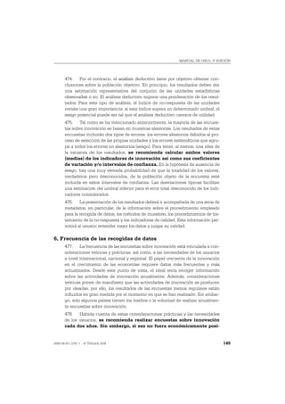 MANUAL DE OSLO, 3ª EDICIÓN




       474. Por el contrario, el análisis deductivo tiene por objetivo obtener con-
       clusiones sobre la población objetivo. En principio, los resultados deben dar
       una estimación representativa del conjunto de las unidades estadísticas
       observadas o no. El análisis deductivo supone una ponderación de los resul-
       tados. Para este tipo de análisis, el índice de no-respuesta de las unidades
       reviste una gran importancia: si este índice supera un determinado umbral, el
       sesgo potencial puede ser tal que el análisis deductivo carezca de utilidad.
       475. Tal como se ha mencionado anteriormente, la mayoría de las encues-
       tas sobre innovación se basan en muestras aleatorias. Los resultados de estas
       encuestas incluirán dos tipos de errores: los errores aleatorios debidos al pro-
       ceso de selección de las propias unidades y los errores sistemáticos que agru-
       pa a todos los errores no aleatorios (sesgo). Para tener, al menos, una idea de
       la varianza de los resultados, se recomienda calcular ambos valores
       (medias) de los indicadores de innovación así como sus coeficientes
       de variación y/o intervalos de confianza. En la hipótesis de ausencia de
       sesgo, hay una muy elevada probabilidad de que la totalidad de los valores,
       verdaderos pero desconocidos, de la población objeto de la encuesta esté
       incluida en estos intervalos de confianza. Las desviaciones típicas facilitan
       una estimación del umbral inferior para el error total desconocido de los indi-
       cadores considerados.
       476. La presentación de los resultados deberá ir acompañada de una serie de
       metadatos, en particular, de la información sobre el procedimiento empleado
       para la recogida de datos, los métodos de muestreo, los procedimientos de tra-
       tamiento de la no-respuesta y los indicadores de calidad. Esta información per-
       mitirá al usuario entender mejor los datos y juzgar su calidad.

6. Frecuencia de las recogidas de datos
       477. La frecuencia de las encuestas sobre innovación está vinculada a con-
       sideraciones teóricas y prácticas, así como, a las necesidades de los usuarios
       a nivel internacional, nacional y regional. El papel creciente de la innovación
       en el crecimiento de las economías requiere datos más frecuentes y más
       actualizados. Desde este punto de vista, el ideal sería recoger información
       sobre las actividades de innovación anualmente. Además, consideraciones
       teóricas ponen de manifiesto que las actividades de innovación se producen
       por oleadas, por ello, los resultados de las encuestas menos regulares están
       influidos en gran medida por el momento en que se han realizado. Sin embar-
       go, solo algunos países tienen los medios o la voluntad de realizar anualmen-
       te encuestas sobre innovación.
       478. Habida cuenta de estas consideraciones prácticas y las necesidades
       de los usuarios, se recomienda realizar encuestas sobre innovación
       cada dos años. Sin embargo, si eso no fuera económicamente posi-


ISBN 84-611-2781-1 – © TRAGSA 2006                                                        149
 