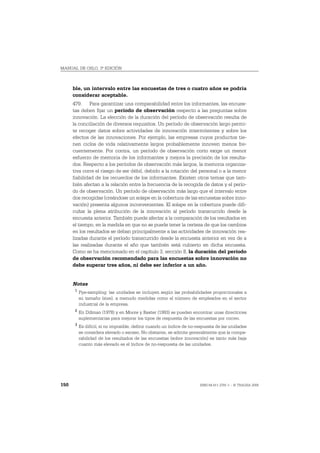MANUAL DE OSLO, 3ª EDICIÓN



      ble, un intervalo entre las encuestas de tres o cuatro años se podría
      considerar aceptable.
      479. Para garantizar una comparabilidad entre los informantes, las encues-
      tas deben fijar un período de observación respecto a las preguntas sobre
      innovación. La elección de la duración del período de observación resulta de
      la conciliación de diversos requisitos. Un período de observación largo permi-
      te recoger datos sobre actividades de innovación intermitentes y sobre los
      efectos de las innovaciones. Por ejemplo, las empresas cuyos productos tie-
      nen ciclos de vida relativamente largos probablemente innoven menos fre-
      cuentemente. Por contra, un período de observación corto exige un menor
      esfuerzo de memoria de los informantes y mejora la precisión de los resulta-
      dos. Respecto a los períodos de observación más largos, la memoria organiza-
      tiva corre el riesgo de ser débil, debido a la rotación del personal o a la menor
      fiabilidad de los recuerdos de los informantes. Existen otros temas que tam-
      bién afectan a la relación entre la frecuencia de la recogida de datos y el perío-
      do de observación. Un período de observación más largo que el intervalo entre
      dos recogidas (creándose un solape en la cobertura de las encuestas sobre inno-
      vación) presenta algunos inconvenientes. El solape en la cobertura puede difi-
      cultar la plena atribución de la innovación al período transcurrido desde la
      encuesta anterior. También puede afectar a la comparación de los resultados en
      el tiempo, en la medida en que no se puede tener la certeza de que los cambios
      en los resultados se deban principalmente a las actividades de innovación rea-
      lizadas durante el período transcurrido desde la encuesta anterior en vez de a
      las realizadas durante el año que también está cubierto en dicha encuesta.
      Como se ha mencionado en el capítulo 3, sección 8, la duración del período
      de observación recomendado para las encuestas sobre innovación no
      debe superar tres años, ni debe ser inferior a un año.


      Notas
       1
           Pps-sampling: las unidades se incluyen según las probabilidades proporcionales a
           su tamaño (size), a menudo medidas como el número de empleados en el sector
           industrial de la empresa.
       2
           En Dillman (1978) y en Moore y Baxter (1993) se pueden encontrar unas directrices
           suplementarias para mejorar los tipos de respuesta de las encuestas por correo.
       3
           Es difícil, si no imposible, definir cuando un índice de no-respuesta de las unidades
           se considera elevado o escaso. No obstante, se admite generalmente que la compa-
           rabilidad de los resultados de las encuestas (sobre innovación) es tanto más baja
           cuanto más elevado es el índice de no-respuesta de las unidades.




150                                                                     ISBN 84-611-2781-1 – © TRAGSA 2006
 