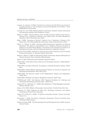 MANUAL DE OSLO, 3ª EDICIÓN



Lugones, G. y Peirano, F. (2004), “Proposal for an Annex to the Oslo Manual as a Guide for
   Innovation Surveys in Less Developed Countries Non-Members of the OECD”, Centro
   REDES/RICYT, Buenos Aires.
Lundvall, B.-A. (ed.) (1992), National Systems of Innovation: Towards a Theory of Innovation
   and Interactive Learning, Pinter Publishers, London.
Malerba, F. (2005), “Sectoral Systems: How and Why Innovation Differs Across Sectors”,
   Capítulo 14 en J. Fagerberg, D. Mowery y R.R. Nelson (eds.), The Oxford Handbook of
   Innovation, Oxford University Press, Oxford.
Miles, I. (2005), “Innovation in Services”, Capítulo 16 en J. Fagerberg, D. Mowery y R.R.
   Nelson (eds.), The Oxford Handbook of Innovation, Oxford University Press, Oxford.
Moore, D. y Baxter, R. (1993), “Increasing Mail Questionnaire Completion for Business
  Populations: The Effects of Personalization and a Telephone Follow-up Procedure as
  Elements of the Total Design Method”, Proceedings of the International Conference on
  Establishment Surveys, American Statistical Association, Alexandria, Virginia.
Naciones Unidas (2002), Clasificación Industrial Internacional Unificada de las Actividades
   Económicas, Revisión. 3.1, Naciones Unidas, Nueva York.
Nelson R. y Winter, S. (1982), An Evolutionary Theory of Economic Change, Belknap Press of
   Harvard University Press, Cambridge, Massachusetts.
Nelson R. (1993), National Innovation Systems, Oxford UP, Oxford.
OCDE (1994), “Using Patent Data as Science and Technology Indicators - Patent Manual”,
  OECD GD.
OCDE (2001), Innovative Networks: Co-operation in National Innovation Systems, OECD,
  Paris.
OCDE (2002), Frascati Manual, Proposed Standard Practice for Surveys for Research and
  Experimental Development, 2002, OECD, Paris.
OCDE (2004), The Economic Impact of ICT: Measurement, Evidence and Implications,
  OECD, Paris.
OCDE (2005), Handbook on Economic Globalisation Indicators, OECD, Paris.
OCDE/Eurostat (1997), Oslo Manual, OECD Proposed Guidelines for Collecting and
  Interpreting Technological Innovation Data–, OECD, Paris.
Perreault, W. D. y McCarthy, E. J. (2005), Basic Marketing: A Global Managerial Approach,
    McGraw-Hill, New York.
Rogers, E. M. (1995), Diffusion of Innovations, Cuarta edición. The Free Press, New York.
Rosenberg, N. (1994), Exploring the Black Box: Technology, Economics, and History,
   Cambridge University Press, Cambridge.
Salazar, M. y Holbrook, A. (2004), “A Debate on Innovation Surveys”, Science and Public
    Policy, 31, 4.
Schumpeter, J. (1934), The Theory of Economic Development, Harvard University Press,
   Cambridge, Massachusetts.
Statistics Canada (1999), “The Biotechnology Use and Development Survey 1999”, Statistics
    Canada, Ottawa.



152                                                                  ISBN 84-611-2781-1 – © TRAGSA 2006
 
