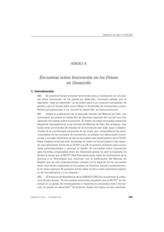 MANUAL DE OSLO, 3ª EDICIÓN




                                     ANEXO A


         Encuestas sobre Innovación en los Países
                      en Desarrollo
1. Introducción
       480. El presente Anexo propone directrices para la realización de encues-
       tas sobre innovación en los países en desarrollo. Conviene señalar que la
       expresión “país en desarrollo” no se refiere aquí a un conjunto homogéneo de
       países y que el Anexo debe pues reflejar la diversidad de economías y socie-
       dades que pertenecen a un “mundo en desarrollo” en plena evolución.
       481. Desde la publicación de la segunda edición del Manual de Oslo, son
       numerosos los países en desarrollo de distintas regiones del mundo que han
       realizado encuestas sobre innovación. El diseño de estas encuestas pretendía
       adaptarse, generalmente, a las normas del Manual de Oslo. Sin embargo, casi
       todas estas actividades de medida de la innovación han dado lugar a adapta-
       ciones de la metodología propuesta de tal modo que contemplaran las parti-
       cularidades de los procesos de innovación en países con estructuras econó-
       micas y sociales diferentes de las de los países más desarrollados de la OCDE.
       Estas adaptaciones han sido realizadas en cada uno de los países y han segui-
       do vías diferentes. Fuera de la OCDE y la UE, la primera tentativa para incluir
       estas particularidades y orientar el diseño de encuestas sobre innovación
       para hacerlas comparables entre los diferentes países ha sido la realizada en
       América Latina por la RICYT (Red Iberoamericana sobre los Indicadores de la
       Ciencia y la Tecnología) que concluyó con la publicación del Manual de
       Bogotá que ha sido posteriormente utilizado en la mayoría de las encuestas
       sobre innovación realizadas en los países de América Latina y posteriormen-
       te en otras regiones. El presente Anexo debe mucho a este importante esfuer-
       zo de normalización y a su impacto.
       482. El Instituto de Estadística de la UNESCO (ISU) ha coordinado la redac-
       ción de este Anexo. Un documento preliminar preparado por la RICYT 1 se dis-
       tribuyó a un grupo de investigadores y expertos en encuestas sobre innova-
       ción en países en desarrollo 2. El presente Anexo se inspira en las conclusio-


ISBN 84-611-2781-1 – © TRAGSA 2006                                                       155
 