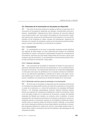 MANUAL DE OSLO, 3ª EDICIÓN




       2.2. Panorama de la innovación en los países en desarrollo
       487. Una serie de factores sistémicos exógenos definen el panorama de la
       innovación en los países en desarrollo, por ejemplo: incertidumbre macroeco-
       nómica, inestabilidad, infraestructura física (carencia de servicios básicos
       como la electricidad o las “anticuadas” tecnologías de comunicación), fragili-
       dad institucional, ausencia de sensibilización social respecto a la innovación,
       aversión de las empresas al riesgo, escasez de empresarios; existencia de
       barreras a la creación de empresas, ausencia de instrumentos políticos desti-
       nados a apoyar a las empresas y a la formación en gestión.

       2.2.1. Inestabilidad
       488. La inestabilidad en las micro y pequeñas empresas puede significar
       que algunas de ellas tengan un buen potencial para mejorar los resultados
       nacionales en cuanto a innovación y desempeñen el papel de incubadoras de
       innovadores, mientras que otras estén desprovistas de recursos y apoyo para
       cualquier tipo de innovación. La incertidumbre a nivel macroeconómico limi-
       ta toda actividad de innovación a largo plazo.

       2.2.2. Carácter informal
       489. Las economías de los países en desarrollo se basan en gran parte en
       prácticas informales. Este modo de funcionamiento no es un contexto favora-
       ble para la innovación. Los importantes esfuerzos de creatividad desplegados
       a veces para solucionar los problemas en la economía informal no desembo-
       can en una aplicación sistemática y tienden por lo tanto a dar lugar a accio-
       nes aisladas que no tienen como efecto aumentar las capacidades ni contri-
       buyen a establecer una trayectoria de desarrollo basada en la innovación.

       2.2.3. Particular entorno para la economía y la innovación
       490. Se da el caso en los países en desarrollo que las empresas evolucionan
       en contextos inusuales desde el punto de vista de la economía y la innovación
       a causa de la presencia, y a veces del predominio de empresas del Estado
       (China) o de empresas paraestatales potentes (algunos Estados árabes),
       donde una ausencia de competencia desalienta a veces la innovación o priva
       a los mercados locales de su potencial de innovación, aunque las grandes
       empresas del Estado (por ejemplo, en sectores como el petróleo, el sector
       aeroespacial o las telecomunicaciones) se conviertan en pioneros a veces tec-
       nológicos gracias a inversiones masivas en actividades de desarrollo experi-
       mental (como en algunos países de América Latina). Además, en los países
       que tienen sistemas económicos menos desarrollados, las políticas y los gran-
       des programas públicos en materia de ciencia y tecnología pueden tener un
       mayor efecto sobre la innovación que las actividades y las estrategias de las
       empresas privadas.


ISBN 84-611-2781-1 – © TRAGSA 2006                                                       157
 