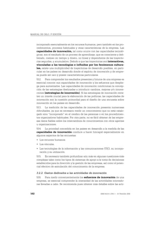 MANUAL DE OSLO, 3ª EDICIÓN



      incorporado esencialmente en los recursos humanos, pero también en los pro-
      cedimientos, procesos habituales y otras características de la empresa. Las
      capacidades de innovación, tal como ocurre con las capacidades tecnoló-
      gicas, son el resultado de un proceso de aprendizaje, que es consciente y deli-
      berado, costoso en tiempo y dinero, no lineal y dependiente de las trayecto-
      rias seguidas, y acumulativo. Debido a que las trayectorias son interactivas,
      vinculadas a las tecnologías e influidas por los fenómenos cultura-
      les, existe una multiplicidad de trayectorias de desarrollo posibles, en parti-
      cular en los países en desarrollo donde el espíritu de innovación y de empre-
      sa puede ser raro y poseer características particulares.
      512. Para comprender los resultados presentes y futuros de una empresa es
      esencial conocer sus capacidades de innovación y los esfuerzos que desplie-
      ga para aumentarlos. Las capacidades de innovación condicionan la concep-
      ción de las estrategias destinadas a introducir cambios, mejoras y/o innova-
      ciones (estrategias de innovación). Si las estrategias de innovación revis-
      ten un interés crucial para la elaboración de las políticas, las capacidades de
      innovación son la cuestión primordial para el diseño de una encuesta sobre
      innovación en los países en desarrollo.
      513. La medición de las capacidades de innovación presenta numerosas
      dificultades, ya que es necesario medir un conocimiento que no está catalo-
      gado sino “incorporado” en el cerebro de las personas o en los procedimien-
      tos organizativos habituales. Por otra parte, no es fácil obtener de las empre-
      sas datos fiables sobre los intercambios de conocimientos con otros agentes
      u organizaciones.
      514. La prioridad concedida en los países en desarrollo a la medida de las
      capacidades de innovación conduce a hacer hincapié especialmente en
      algunos aspectos de las encuestas:
      • Los recursos humanos.
      • Los vínculos.
      • Las tecnologías de la información y las comunicaciones (TIC), su incorpo-
        ración y su utilización.
      515. Es necesario también profundizar aún más en algunas cuestiones más
      complejas tales como los tipos de sistemas de apoyo a la toma de decisiones
      establecidos para la dirección y la gestión de las empresas, así como el poten-
      cial efectivo de asimilación del conocimiento de la empresa.

      3.2.2. Gastos dedicados a las actividades de innovación
      516. Para medir convenientemente los esfuerzos de innovación de una
      empresa, es esencial comprender la intensidad de las actividades innovado-
      ras llevadas a cabo. Se recomienda pues obtener más detalles sobre las acti-


162                                                            ISBN 84-611-2781-1 – © TRAGSA 2006
 
