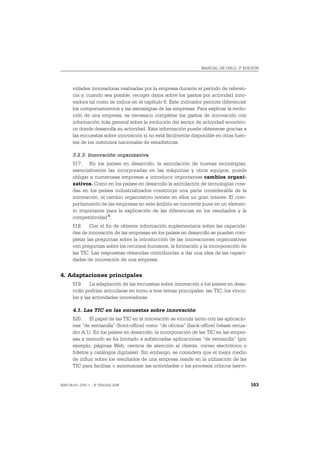 MANUAL DE OSLO, 3ª EDICIÓN




       vidades innovadoras realizadas por la empresa durante el período de referen-
       cia y, cuando sea posible, recoger datos sobre los gastos por actividad inno-
       vadora tal como se indica en el capítulo 6. Este indicador permite diferenciar
       los comportamientos y las estrategias de las empresas. Para explicar la evolu-
       ción de una empresa, es necesario completar los gastos de innovación con
       información más general sobre la evolución del sector de actividad económi-
       co donde desarrolla su actividad. Esta información puede obtenerse gracias a
       las encuestas sobre innovación si no está fácilmente disponible en otras fuen-
       tes de los institutos nacionales de estadísticas.

       3.2.3. Innovación organizativa
       517. En los países en desarrollo, la asimilación de nuevas tecnologías,
       esencialmente las incorporadas en las máquinas y otros equipos, puede
       obligar a numerosas empresas a introducir importantes cambios organi-
       zativos. Como en los países en desarrollo la asimilación de tecnologías crea-
       das en los países industrializados constituye una parte considerable de la
       innovación, el cambio organizativo reviste en ellos un gran interés. El com-
       portamiento de las empresas en este ámbito se convierte pues en un elemen-
       to importante para la explicación de las diferencias en los resultados y la
       competitividad 4.
       518. Con el fin de obtener información suplementaria sobre las capacida-
       des de innovación de las empresas en los países en desarrollo se pueden com-
       pletar las preguntas sobre la introducción de las innovaciones organizativas
       con preguntas sobre los recursos humanos, la formación y la incorporación de
       las TIC. Las respuestas obtenidas contribuirían a dar una idea de las capaci-
       dades de innovación de una empresa.


4. Adaptaciones principales
       519. La adaptación de las encuestas sobre innovación a los países en desa-
       rrollo podrían articularse en torno a tres temas principales: las TIC, los víncu-
       los y las actividades innovadoras.

       4.1. Las TIC en las encuestas sobre innovación
       520. El papel de las TIC en la innovación se vincula tanto con las aplicacio-
       nes “de ventanilla” (front-office) como “de oficina” (back-office) (véase recua-
       dro A.1). En los países en desarrollo, la incorporación de las TIC en las empre-
       sas a menudo se ha limitado a sofisticadas aplicaciones “de ventanilla” (por
       ejemplo, páginas Web, centros de atención al cliente, correo electrónico o
       folletos y catálogos digitales). Sin embargo, se considera que el mejor medio
       de influir sobre los resultados de una empresa reside en la utilización de las
       TIC para facilitar o automatizar las actividades o los procesos críticos (servi-


ISBN 84-611-2781-1 – © TRAGSA 2006                                                         163
 