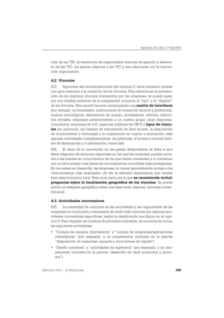 MANUAL DE OSLO, 3ª EDICIÓN




       ción de las TIC; la existencia de capacidades internas de gestión y desarro-
       llo de las TIC; los gastos relativos a las TIC y sus relaciones con la innova-
       ción organizativa.

       4.2. Vínculos
       523. Siguiendo las recomendaciones del capítulo 5, sería necesario prestar
       una gran atención a la medición de los vínculos. Para determinar la pondera-
       ción de los distintos vínculos mantenidos por las empresas, se puede pasar
       por una medida indirecta de la complejidad cruzando el “tipo” y el “objetivo”
       de los vínculos. Esto puede hacerse construyendo una matriz de interfaces
       (por ejemplo, universidades, instituciones de formación técnica y profesional,
       centros tecnológicos, laboratorios de ensayo, proveedores, clientes, domici-
       lios sociales, empresas pertenecientes a un mismo grupo, otras empresas,
       consultores, empresas de I+D, agencias públicas de C&T) y tipos de víncu-
       los (en particular, las fuentes de información de libre acceso, la adquisición
       de conocimiento y tecnología y la cooperación en cuanto a innovación, más
       algunas actividades complementarias, en particular, el acceso a nuevas fuen-
       tes de financiación y a información comercial).
       524. El éxito de la innovación en los países desarrollados se debe a que
       éstos disponen de entornos regionales en los que las empresas pueden acce-
       der a las fuentes de conocimiento de los que tienen necesidad y lo combinan
       con un fácil acceso a las bases de conocimientos mundiales más prestigiosas.
       En los países en desarrollo, las empresas no tienen generalmente acceso a los
       conocimientos más avanzados, de ahí la extrema importancia que reviste
       para ellas el entorno local. Esta es la razón por la que se recomienda incluir
       preguntas sobre la localización geográfica de los vínculos. Se puede
       prever un desglose geográfico sobre una base local, regional, nacional e inter-
       nacional.

       4.3. Actividades innovadoras
       525. La necesidad de centrarse en las actividades y las capacidades de las
       empresas ha conducido a interesarse de modo más concreto por algunas acti-
       vidades innovadoras específicas, según la clasificación que figura en el capí-
       tulo 6. Para respetar los criterios de prioridad indicados, se recomienda incluir
       las siguientes actividades:
       • “Compra de equipos informáticos” y “compra de programas/aplicaciones
         informáticas” (por separado, y no simplemente incluidos en la partida
         “Adquisición de máquinas, equipos y otros bienes de capital”).
       • “Diseño industrial” y “actividades de ingeniería” (por separado, y no sim-
         plemente incluidos en la partida “desarrollo de otros productos y proce-
         sos”).


ISBN 84-611-2781-1 – © TRAGSA 2006                                                         165
 