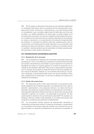 MANUAL DE OSLO, 3ª EDICIÓN




       529. En los países en desarrollo es frecuente que los sistemas estadísticos
       no contengan información sobre los resultados de las empresas (tales como,
       datos sobre ventas, inversiones, y exportaciones), y que solo ofrezcan datos
       no actualizados o que no puedan proporcionar los datos bajo una forma que
       se preste a un análisis estadístico. En estos casos, se puede integrar en la
       encuesta sobre innovación una serie de variables fundamentales para permi-
       tir un análisis de las relaciones entre las medidas adoptadas por las empresas
       en cuanto a innovación y el comportamiento del mercado (competitividad).
       Sin embargo, la necesidad de plantear preguntas suplementarias entra en
       contradicción con la sobrecarga de trabajo impuesto a los encuestados. Para
       optimizar los índices de respuesta y mejorar la cobertura, es necesario buscar
       un equilibrio, teniendo presente que la simplicidad y la fluidez operativa pue-
       den perjudicar al valor analítico del ejercicio.

       5.2. Consideraciones metodológicas generales

       5.2.1. Realización de la encuesta
       530. Se recomiendan la realización de entrevistas individuales (mejor que
       encuestas por correo o por teléfono) por personal convenientemente formado
       (por ejemplo, estudiantes de universidad), ya que la experiencia ha puesto de
       manifiesto que tienen un impacto positivo en el índice de respuesta y en la
       calidad de los resultados obtenidos 5. Este punto es especialmente importan-
       te en el contexto de los países en desarrollo donde los servicios postales pue-
       den carecer de fiabilidad. Además, en una entrevista efectuada por una per-
       sona cualificada, el entrevistado puede recibir una ayuda inmediata y eficaz
       para cumplimentar el cuestionario, de ahí que se obtenga una mejora en la
       calidad de los resultados.

       5.2.2. Diseño del cuestionario
       531. El cuestionario puede incluir varias secciones, lo que permite a dife-
       rentes empleados de la empresa responder a las distintas secciones. Esto es
       aplicable, especialmente, a las preguntas relativas a los datos económicos
       generales que pueden ser proporcionados por el departamento de finanzas o
       a las preguntas específicas relativas al proceso de innovación a las que puede
       responder el gerente de la planta o el responsable de productos. De esto
       puede resultar la obtención de una información más fiable 6. Es necesario sin
       embargo cuidar que, debido a esta estrategia, no se retrase la encuesta o que
       se pierda un cuestionario parcialmente cumplimentado.
       532. Se recomienda también adjuntar las explicaciones necesarias al
       cuestionario principal para ayudar a la persona encuestada a comprenderlo
       y a no perderse en las instrucciones. Es necesario ser consciente de que en
       algunos países en desarrollo probablemente las personas encuestadas no


ISBN 84-611-2781-1 – © TRAGSA 2006                                                       167
 