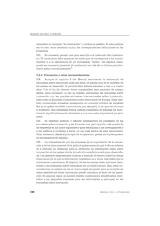 MANUAL DE OSLO, 3ª EDICIÓN



      entienden el concepto “de innovación”, o incluso la palabra. Si este pudiera
      ser el caso, sería necesario incluir las correspondientes definiciones en las
      preguntas.
      533. Es necesario prestar una gran atención a la redacción del cuestiona-
      rio. El vocabulario debe ajustarse de modo que se corresponda a los conoci-
      mientos y a la experiencia de un encuestado “medio”. En algunos casos,
      puede ser necesario presentar el cuestionario en más de un idioma para faci-
      litar la tarea a los encuestados 7.

      5.2.3. Frecuencia y otras recomendaciones
      534. Aunque el capítulo 8 del Manual recomienda la realización de
      encuestas sobre innovación cada dos años, se admite que en el contexto de
      los países en desarrollo, la periodicidad debería elevarse a tres o a cuatro
      años. Con el fin de obtener datos comparables para períodos de tiempo
      dados, sería necesario, si ello es posible, sincronizar las encuestas sobre
      innovación con las grandes encuestas internacionales sobre innovación,
      tales como la Encuesta Comunitaria sobre innovación en Europa. Sería tam-
      bién conveniente actualizar anualmente un conjunto mínimo de variables
      (las principales variables cuantitativas, por ejemplo), si es que los recursos
      lo permiten. Una estrategia menos costosa consistiría en adjuntar un cues-
      tionario significativamente abreviado a una encuesta empresarial ya exis-
      tente.
      535. Se deberían publicar y difundir ampliamente los resultados de las
      encuestas sobre innovación y así fomentar una participación más amplia de
      las empresas en los ciclos siguientes y para sensibilizar a los investigadores y
      a los políticos e incitarles a hacer un uso más asiduo de esta herramienta.
      Sería necesario, desde el principio de la operación, prever en el presupuesto
      los mecanismos de difusión.
      536. La infravaloración por las empresas de la importancia de la innova-
      ción y de los instrumentos de la política gubernamental que a ella se refieren
      es a menudo un obstáculo para la obtención de información fiable sobre
      innovación en los países donde la tradición estadística está poco desarrolla-
      da. Los gestores empresariales cultivan a menudo el secreto sobre los temas
      financieros por lo que la información cualitativa es a veces más fiable que la
      información cuantitativa. El objetivo de las encuestas debe indicarse clara-
      mente y las preguntas deben formularse de un modo preciso. Bajo estas cir-
      cunstancias, la existencia de un marco legal apropiado para la recogida de
      datos estadísticos sobre innovación puede contribuir al éxito de tal opera-
      ción. En algunos casos, se pueden diseñar cuestionarios simplificados orien-
      tados a las pequeñas empresas para así estimularlas a participar en las
      encuestas sobre innovación.


168                                                             ISBN 84-611-2781-1 – © TRAGSA 2006
 