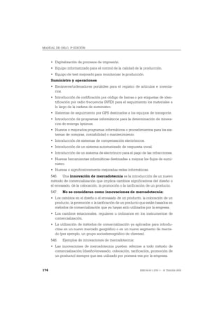 MANUAL DE OSLO, 3ª EDICIÓN



      • Digitalización de procesos de impresión.
      • Equipo informatizado para el control de la calidad de la producción.
      • Equipo de test mejorado para monitorizar la producción.
      Suministro y operaciones
      • Escáneres/ordenadores portátiles para el registro de artículos e inventa-
        rios.
      • Introducción de codificación por código de barras o por etiquetas de iden-
        tificación por radio frecuencia (RFID) para el seguimiento los materiales a
        lo largo de la cadena de suministro.
      • Sistemas de seguimiento por GPS destinados a los equipos de transporte.
      • Introducción de programas informáticos para la determinación de itinera-
        rios de entrega óptimos.
      • Nuevos o mejorados programas informáticos o procedimientos para los sis-
        temas de compras, contabilidad o mantenimiento.
      • Introducción de sistemas de compensación electrónicos.
      • Introducción de un sistema automatizado de respuesta vocal.
      • Introducción de un sistema de electrónico para el pago de las infracciones.
      • Nuevas herramientas informáticas destinadas a mejorar los flujos de sumi-
        nistro.
      • Nuevas o significativamente mejoradas redes informáticas.
      546. Una innovación de mercadotecnia es la introducción de un nuevo
      método de comercialización que implica cambios significativos del diseño o
      el envasado, de la colocación, la promoción o la tarificación de un producto.
      547.   No se consideran como innovaciones de mercadotecnia:
      • Los cambios en el diseño o el envasado de un producto, la colocación de un
        producto, la promoción o la tarificación de un producto que están basados en
        métodos de comercialización que ya hayan sido utilizados por la empresa.
      • Los cambios estacionales, regulares u ordinarios en los instrumentos de
        comercialización.
      • La utilización de métodos de comercialización ya aplicados para introdu-
        cirse en un nuevo mercado geográfico o en un nuevo segmento de merca-
        do (por ejemplo, un grupo sociodemográfico de clientes).
      548.   Ejemplos de innovaciones de mercadotecnia:
      • Las innovaciones de mercadotecnia pueden referirse a todo método de
        comercialización (diseño/envasado, colocación, tarificación, promoción de
        un producto) siempre que sea utilizado por primera vez por la empresa.


174                                                            ISBN 84-611-2781-1 – © TRAGSA 2006
 