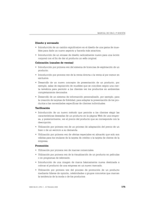 MANUAL DE OSLO, 3ª EDICIÓN




       Diseño y envasado
       • Introducción de un cambio significativo en el diseño de una gama de mue-
         bles para darle un nuevo aspecto y hacerla más atractiva.
       • Introducción de un envase de diseño radicalmente nuevo para una loción
         corporal con el fin de dar al producto un sello original.
       Colocación (canales de ventas)
       • Introducción por primera vez del sistema de licencias de explotación de un
         producto.
       • Introducción por primera vez de la venta directa o la venta al por menor en
         exclusiva.
       • Desarrollo de un nuevo concepto de presentación de un producto, por
         ejemplo, salas de exposición de muebles que se conciben según una cier-
         ta temática para permitir a los clientes ver los productos en ambientes
         completamente decorados.
       • Desarrollo de un sistema de información personalizado, por ejemplo, para
         la creación de tarjetas de fidelidad, para adaptar la presentación de los pro-
         ductos a las necesidades específicas de clientes individuales.
       Tarificación
       • Introducción de un nuevo método que permite a los clientes elegir las
         características deseadas de un producto en la página Web de una empre-
         sa, y posteriormente, ver el precio del producto que se corresponde con la
         descripción.
       • Utilización por primera vez de un proceso de adaptación del precio de un
         bien o de un servicio a su demanda.
       • Utilización por primera vez de ofertas especiales en almacén que solo son
         válidas para los titulares de la tarjeta de crédito o la tarjeta de cliente de la
         empresa.
       Promoción
       • Utilización por primera vez de marcas comerciales.
       • Utilización por primera vez de la visualización de un producto en películas
         o en programas de televisión.
       • Introducción de una imagen de marca básicamente nueva destinada a
         colocar el producto de una empresa en un nuevo mercado.
       • Utilización por primera vez del proceso de promoción de un producto
         mediante líderes de opinión, celebridades o grupos concretos que marcan
         la tendencia de la moda o de los productos.



ISBN 84-611-2781-1 – © TRAGSA 2006                                                           175
 
