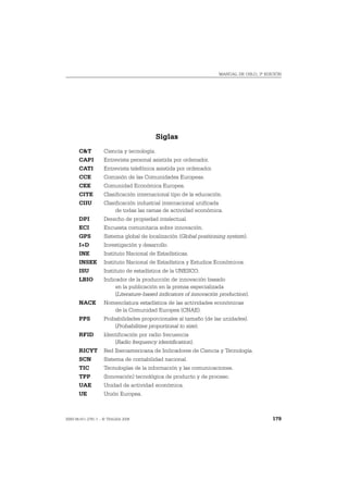 MANUAL DE OSLO, 3ª EDICIÓN




                                            Siglas
       C&T          Ciencia y tecnología.
       CAPI         Entrevista personal asistida por ordenador.
       CATI         Entrevista telefónica asistida por ordenador.
       CCE          Comisión de las Comunidades Europeas.
       CEE          Comunidad Económica Europea.
       CITE         Clasificación internacional tipo de la educación.
       CIIU         Clasificación industrial internacional unificada
                         de todas las ramas de actividad económica.
       DPI          Derecho de propiedad intelectual.
       ECI          Encuesta comunitaria sobre innovación.
       GPS          Sistema global de localización (Global positioning system).
       I+D          Investigación y desarrollo.
       INE          Instituto Nacional de Estadísticas.
       INSEE        Instituto Nacional de Estadística y Estudios Económicos.
       ISU          Instituto de estadística de la UNESCO.
       LBIO         Indicador de la producción de innovación basado
                         en la publicación en la prensa especializada
                         (Literature-based indicators of innovación production).
       NACE         Nomenclatura estadística de las actividades económicas
                       de la Comunidad Europea (CNAE).
       PPS          Probabilidades proporcionales al tamaño (de las unidades).
                        (Probabilities proportional to size).
       RFID         Identificación por radio frecuencia
                        (Radio frequency identification).
       RICYT        Red Iberoamericana de Indicadores de Ciencia y Tecnología.
       SCN          Sistema de contabilidad nacional.
       TIC          Tecnologías de la información y las comunicaciones.
       TPP          (Innovación) tecnológica de producto y de proceso.
       UAE          Unidad de actividad económica.
       UE           Unión Europea.



ISBN 84-611-2781-1 – © TRAGSA 2006                                                        179
 